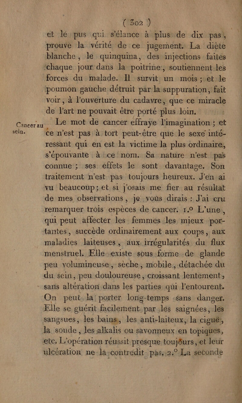 Cancer au sein. ( 302 } prouve la vérité de ce jugement. La diète blanche , le quinquina, des injections faites forces du malade. Il survit un mois : et le poumon gauche détruit par la suppuration, fait voir , à l'ouverture du cadavre, que ce miracle de l’art ne pouvait être porté plus loin. Le mot de cancer effraye l'imagination ; et ce n’est pas: à tort peut-être que le sexe inté- ressant qui en est la victime la plus ordinaire, s'épouvante à ce nom. Sa nature n'est pas connue ; ses effets le sont davantage. Son traitement n'est pas toujours heureux. J'en ai vu beaucoup; et si j'osais me fier au résultat de mes observations, je vous dirais : J'ai cru remarquer trois espèces de cancer. 1.0 L'une, tantes, succède ordinairement aux COUPS ; aux maladies laiteuses, aux. irrégularités du flux menstruel. Elle existe sous forme -de glande peu volumineuse, sèche, mobile, détachée du du sein, peu douloureuse, croissant lentement, sans altération dans les parties qui l'entourent. On peut la’ porter lonig-temps -sans danger. Elle se guérit facilement par les saignées, .lés sangsues, les bains, les anti-laiteux, la cigué;, la soude , les alkalis ou savonneux en topiques, etc, L'opération réussit presque toujôurs et leur ulcération ne la-contredit pas:,2.° La seconde