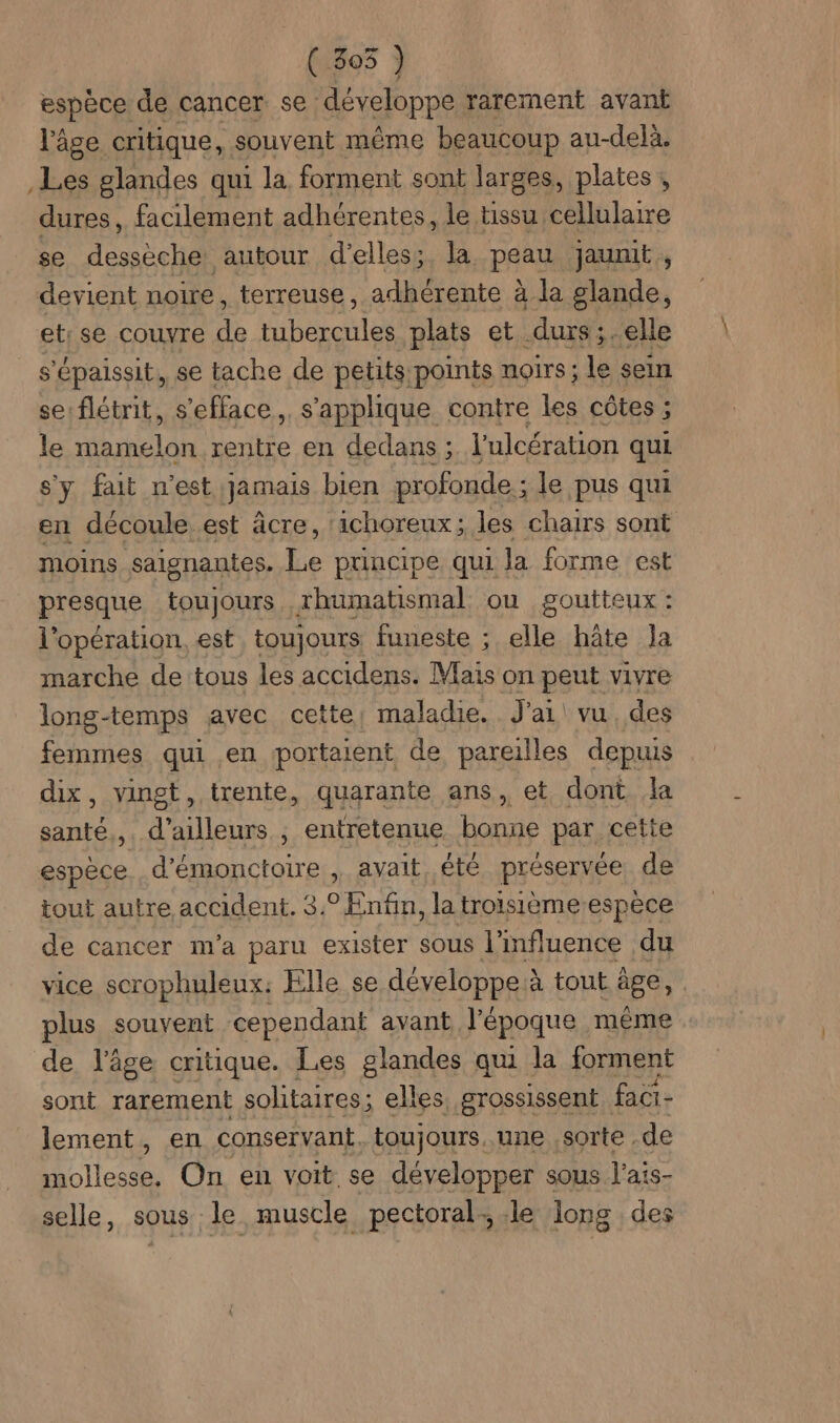 ( 305 ) espèce de cancer se ‘développe rarement avant l'âge critique, souvent même beaucoup au-delà. Les glandes qui la forment sont larges, plates , dures, facilement adhérentes, le tissu cellulaire se desseche autour d’elless. la. PARA jaunit , devient noire, terreuse, adhérente à la glande, et: se couvre de Heat plats et durs;.elle $ ‘épaissit, se tache de petits: points noirs ; le sein se flétrit, s'efface, s'applique contre les côtes ; le Elan rentre en dedans ; l'ulcération qui s'y fait n'est jamais bien profonde ; le pus qui en découle.est âcre, ‘ichoreux; les chairs sont moins saignantes. Le principe qui la forme est presque toujours rhumatismal ou goutteux : l'opération. est, toujours funeste ; elle hâte Ja marche de tous les accidens. Mais on peut vivre long-temps avec cette; maladie. J'ai vu des femmes qui en portaient de pareilles depuis dix, vingt, trente, quarante ans, et dont la santé,,. d’ailleurs ; entretenue bonne par cette espèce d’émonctoire , avait été préservée de tout autre accident. 3.° Enfin, la troisième-espece de cancer m'a paru exister sous l'influence du vice scrophuleux: Elle se développe à tout âge, plus souvent cependant avant l'époque même de l’âge critique. Les glandes qui la forment sont rarement solitaires ; elles grossissent faci- lement, en conservant. toujours, une sorte. de Heu On en voit se développer sous l'ais- selle, sous le muscle pectoral: le long des