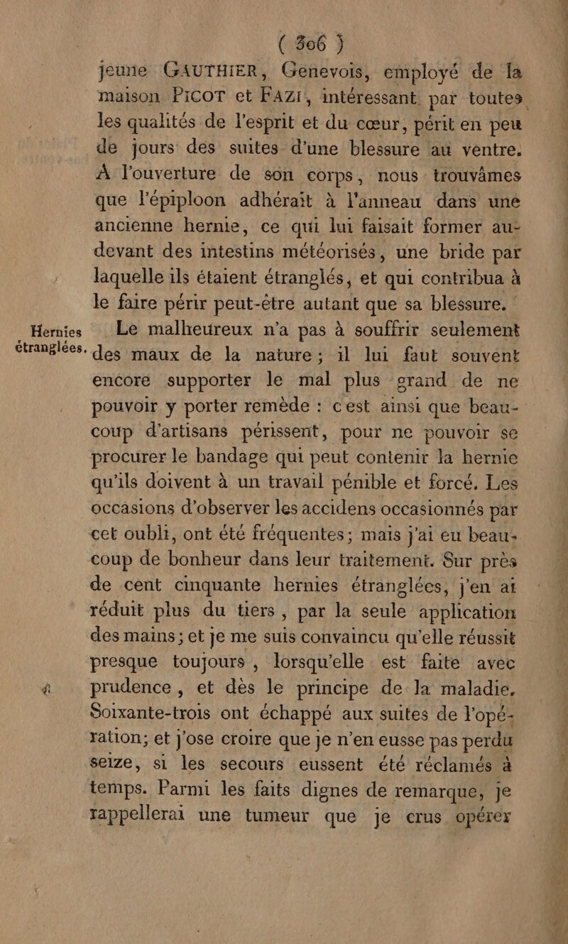 Hernies jeune GAUTHIER, Genevois, employé de fa maison PICOT et FAZI, intéressant par toutes les qualités de l'esprit et du cœur, périt en peu de jours des suites d'une blessure au ventre. À l'ouverture de son corps, nous trouvâmes que l’épiploon adhérait à l'anneau dans uné ancienne hernie, ce qui lui faisait former au- devant des intestins météorisés, une bride par laquelle ils étaient étranglés, et qui contribua à le faire périr peut-être autant que sa blessure. Le malheureux n’a pas à souffrir seulement des maux de la nature; il lui faut souvent encore supporter le mal plus grand de ne pouvoir y porter remède : cest ainsi que beau- coup d'artisans périssent, pour ne pouvoir sé procurer le bandage qui peut contenir la hernie qu'ils doivent à un travail pénible et forcé, Les occasions d'observer les accidens occasionnés par coup de bonheur dans leur traitement. Sur près de cent cinquante hernies étranglées, j'en at réduit plus du tiers, par la seule application des mains; et je me suis convaincu qu'elle réussit presque toujours , lorsqu'elle est faite avec prudence , et dès le principe de la maladie. Soixante-trois ont échappé aux suites de lopé- ration; et j'ose croire que je n’en eusse pas perdu seize, s1 les secours eussent été réclamés à temps. Parmi les faits dignes de remarque, je rappellerai une tumeur que je crus opérer