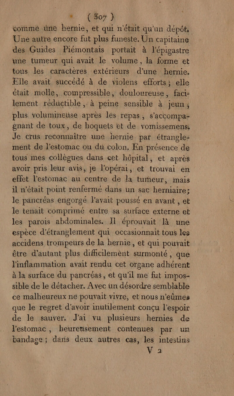 * (507 } comme üne hernie, et qui n'était qu'un dépôt, Une autre encore fut plus funeste. Un capitaine des Guides Piémontais portait à l’épigastre une tumeur qui avait le volume, la forme et tous les caractères extérieurs d’une hernie. Elle avait succédé à de violens efforts; elle était molle, compressible, douloureuse, fact: lement réductible , à peine sensible à jeun, plus volumineüse après lés repas, s’accompa- gnant de toux, de hoquets et de vomissemens Je crus reconnaître uné hernie par étrangle: ment de l'estomac ou du colon, En présence de tous mes collègues dans cet hôpital, et après avoir pris leur avis, je l’opérai, et trouvai en effet l'estomac au centre de la tumieur, mais il n’était point renfermé dans un sac herniaire: le pancréas engorgé l'avait poussé en avant , et le tenait comprimé entré sa surface externe et les parois abdominales. Il éprouvait là une espèce d'étranglement qui occasionnait tous les accidens trompeuürs de la hernie, et qui pouvait être d'autant plus diffcilemènt surmonté, que l'inflammation avait rendu cet organe adhérent à la surface du pancréas, et qu'il me fut impos- sible de le détacher. Avec un désordre semblable ce malheureux ne pouvait vivre, et nous n’eûmes que le regret d’avoir inutilement conçu l'espoir de le sauver. J'ai vu plusieurs hernies de l'estomac , heurerisement contenues par un bandage ; dans deux autres cas, les intestins L'