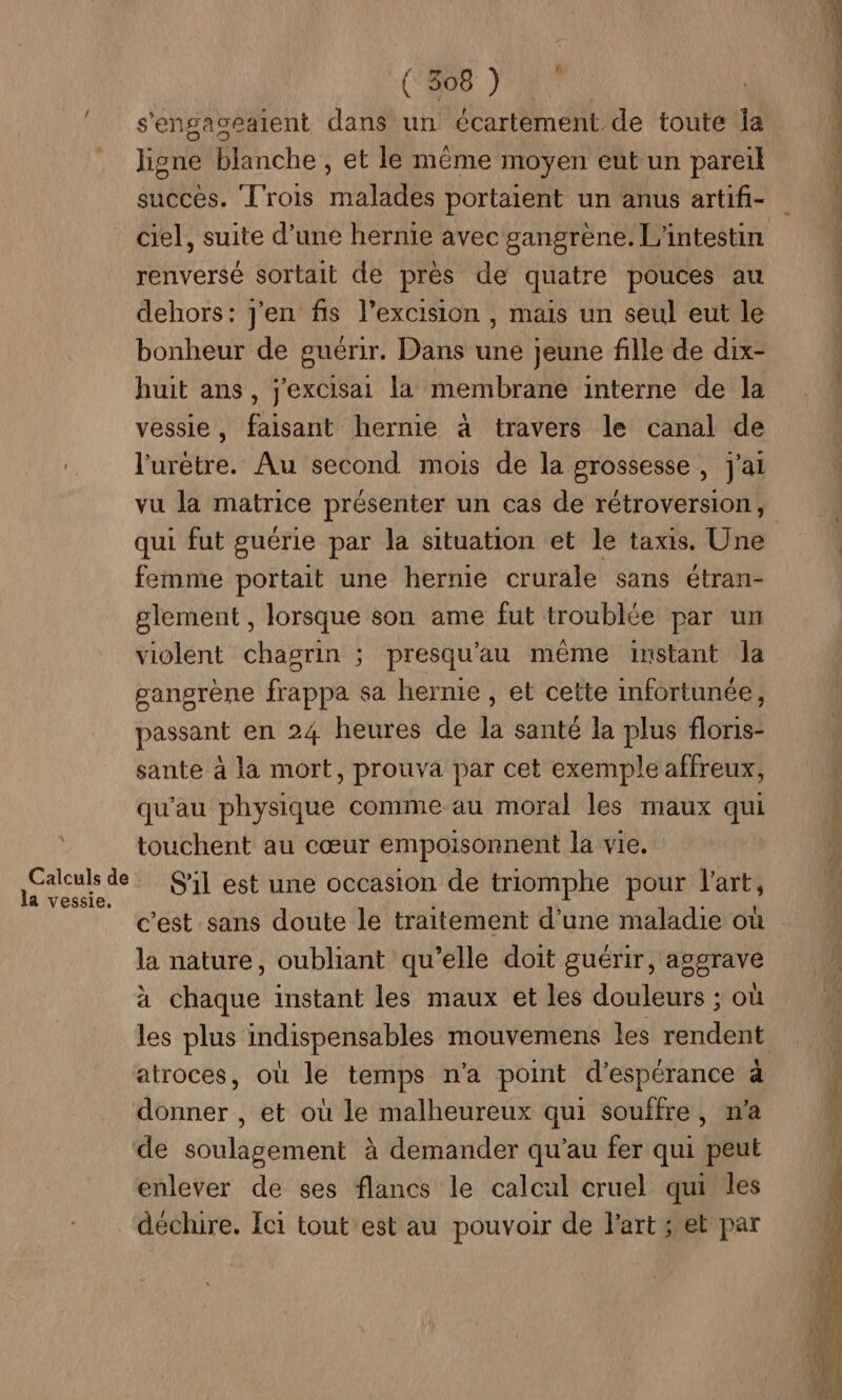 ! (%8) s'engageaient dans un écartement de toute Îa Jigne blanche , et le même moyen eut un pareil succès. L'rois malades portaient un anus artifi- ciel, suite d’une hernie avec gangrène. L'intestin renversé sortait de pres de quatre pouces au dehors: j'en fis l’excision , mais un seul eut le bonheur de guérir. Dans une jeune fille de dix- huit ans, j'excisai la membrane interne de la vessie, faisant hernie à travers le canal de l'urètre. Au second mois de la grossesse , j'ai qui fut guérie par la situation et le taxis. Une femme portait une hernie crurale sans étran- glement , lorsque son ame fut troublée par un violent chagrin ; presqu'au même instant la gangrène frappa sa hernie , et cette infortunée, passant en 24 heures de la santé la plus floris- sante à la mort, prouva par cet exemple affreux, qu'au physique comme au moral les maux qui touchent au cœur empoisonnent la vie. la vessie, c’est sans doute le traitement d’une maladie où la nature, oubliant qu’elle doit guérir, aggrave à chaque instant les maux et les douleurs ; où les plus indispensables mouvemens les rendent atroces, où le temps n'a point d'espérance à donner , et où le malheureux qui souffre, m'a de soulagement à demander qu’au fer qui peut enlever de ses flancs le calcul cruel qui les déchire. Ici tout est au pouvoir de l'art ; et par PR EE PS OT + AS À LP Gi
