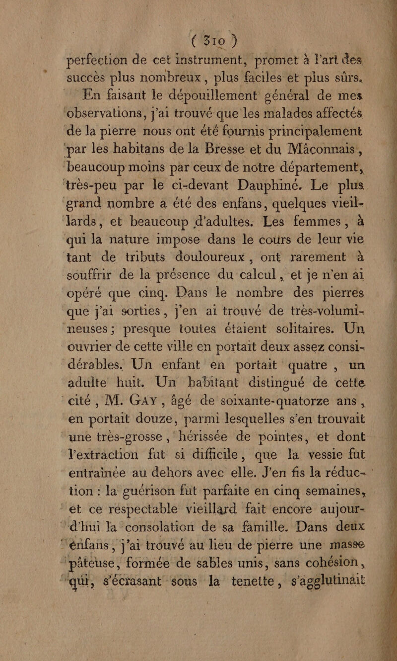 perfection de cet instrument, promet à l'art des succés plus nombreux , plus Faits: et plus sûrs. En faisant le dépouillement général de mes ‘observations, j'ai trouvé que les malades affectés de la pierre nous ont été fourmis principalement “par les habitans de la Bresse et du Mäâconnais, beaucoup moins par ceux de notre département, grand nombre à été des enfans, quelques vieïl- Zlards, et beaucoup d'adultes. Les femmes, à qui la nature impose dans le cours de leur vie tant de tributs douloureux , ont rarement à souffrir de la présence du calcul, et je n’en ai opéré que cinq. Dans le nombre des pierres que j'ai sorties, J'en ai trouvé de tres-volumi- neuses ; presque toutes étaient sohtaires. Un ouvrier de cette ville en portait deux assez consi- dérables. Un enfant en portait quatre , un “cité, M. GAY, âgé de soixante-quatorze ans, en portait douze, parmi lesquelles s’en trouvait une très-grosse , ‘hérissée de pointes, et dont et ce respectable vieillard fait encore aujour- ‘d'hui la consolation de sa famille. Dans deux ‘énfans , j'ai trouvé au lieu de pierre une masse _pâteuse, formée de sables unis, sans cohésion, ‘qu, s'écrasant sous la tenette, s'agglutinäit