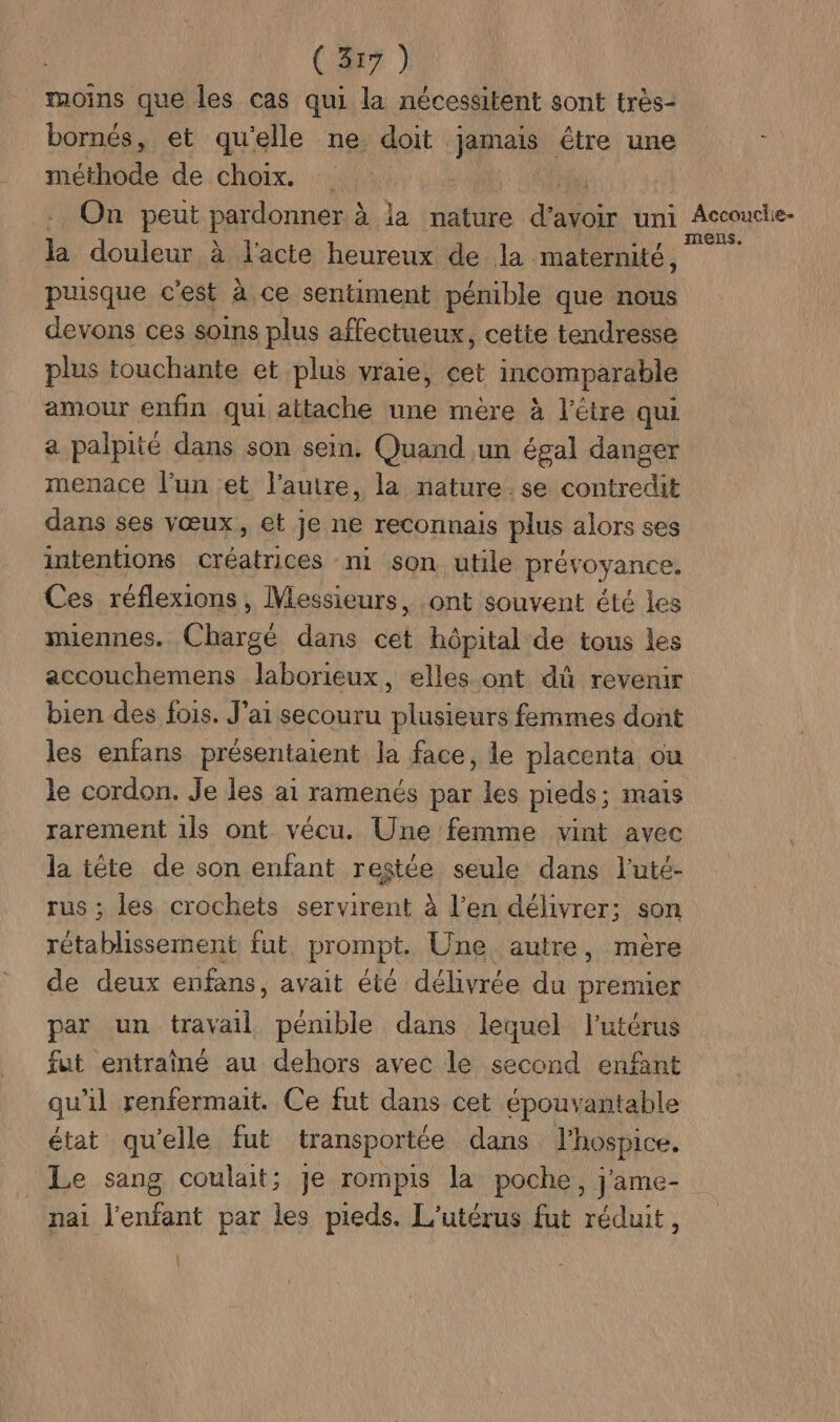 moins que les cas qui la nécessitent sont très- bornés, et qu'elle ne doit jamais étre une ; méthode de choix. | | . On peut pardonner, à à la nature data uni M A 1e- la douleur à d'acte heureux de la maternité, puisque c'est à à ce sentiment pénible que nous devons ces soins plus affectueux, cette tendresse plus touchante et plus vraie, cet incomparable amour enfin qui attache une mère à l'être qui. a palpité dans son sein. Quand un égal danger menace l’un et l’auire, la nature.se contredit dans ses vœux, et je ne reconnais plus alors ses intentions créatrices ni son utile prévoyance. Ces réflexions, Messieurs, ont souvent été les miennes. Chargé dans cet hôpital de tous les accouchemens laborieux, elles ont dû revenir bien des fois. J'ai secouru plusieurs femmes dont les enfans présentaient la face, le placenta ou le cordon. Je les ai ramenés par les pieds; mais rarement 1ls ont vécu. Une femme vint avec cs tête de son enfant restée seule dans l'uté- ; les crochets servirent à l’en délivrer: son à pt fut. prompt, Une autre, mère de deux enfans, avait été délivrée du premier par un travail pénible dans lequel l'utérus fut entraîné au dehors avec le second enfant qu'il renfermait. Ce fut dans cet épouvantable état qu'elle fut transportée dans l’hospice, Le sang coulait; je rompis la poche, j'ame- nai l'enfant par les pieds. L'utérus fut réduit,