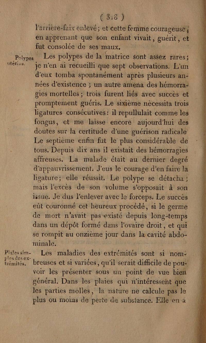 ( 5:18 ) V'rrière-faix enlevé; et cette femime courageuse} en apprenant que son enfant vivait , guérit ; Ê fut consolée de ses maux, Petra Les polypes de la matrice sont assez rares ; “trs je n'en ai recueilli que sept observations. L'un d'eux tomba spontanément après plusieurs an: hées d'existence ; un autre amena des hémorra- gies mortelles ; trois furent liés avec succès et promptement guéris, Le sixième nécessita trois ligatures consécutives: 1l repullulait comme les fongus, et me laisse encore aüjourd'hui des doutes sur la certitude d'üne guérison radicale Le septième enfin fut le plus considérable de tous. Depuis dix ans il existait des hémorragies affreuses,. La malade était au dernier degré d’appauvrissement: J'eus le courage d’en faire la lisature; elle réussit. Le polype se détacha ; mais l'excès de son volume s'opposait à son issue. Je dus l'enlever avec le forceps: Le succès eût couronné cet heureux procédé, si lé germe de mort n'avait pas existé depuis long-temps dans un dépôt formé dans Fovaire droit, et qui se rompit au onzième jour dans la cavité abdo- minale. Pliessim. Les maladies des extrémités sont si nom: Dome breuses et si variées, qu'il serait dificile de pou voir les présenter sous un point de vue bien général. Dans les plaies qui n’intéressent que les parties molles, la nature ne calcule pas le plus où moins de perte de substance. Elle en a