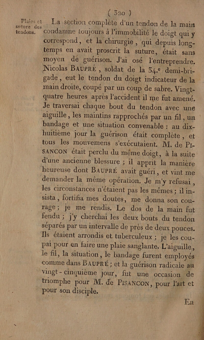 ( 3201) Plaieset La section complète d'un tendon de la main sture des - \ 4° “1,7 - - tendons, Condamne toujours à l’immobilité le doigt qui y correspond, et la chirurgie , qui depuis long- temps en avait proscrit la suture, était sans moyen de guérison. J'ai osé l'entreprendre. Nicolas BAUPRE , soldat de la 34.2 demui-bri- gade , eut le tendon du doigt indicateur de la main droite, coupé par un coup de sabre. Vingt- quatre heures apres l'accident il me fut amené. Je traversai chaque bout du tendon avec uné aiguille , les maintins rapprochés par un fil, un bandage et une situation convenable : au dix- huitième jour la guérison était complète , et tous les mouvemens s’exécutaient. M. de | ka PA SANCON était perclu du même doigt, à la suite d’une ancienne blessure ; il apprit la manière beureuse dont BAUPRÉ avait guéri, et vint me demander la même opération, Je m'y refusai , les circonstances n'étaient pas les mêmes : il in- siSta , fortifia mes doutes, me donna son cou- rage; je me rendis. Le dos de la main fut fendu ; j'y cherchai les deux bouts du tendon séparés par un intervalle de près de deux pouces. Îls étaient arrondis et tuberculeux ; je les cou- pai pour en faire une plaie sanglante. L'aiguille, le fl, la situation, le bandage furent employés comme dans BAUPRÉE : et la guérison radicale au vingt - cinquième Jour, fut une occasion de triomphe pour M. de PISANCON, pour l'art et pour son disciple, En
