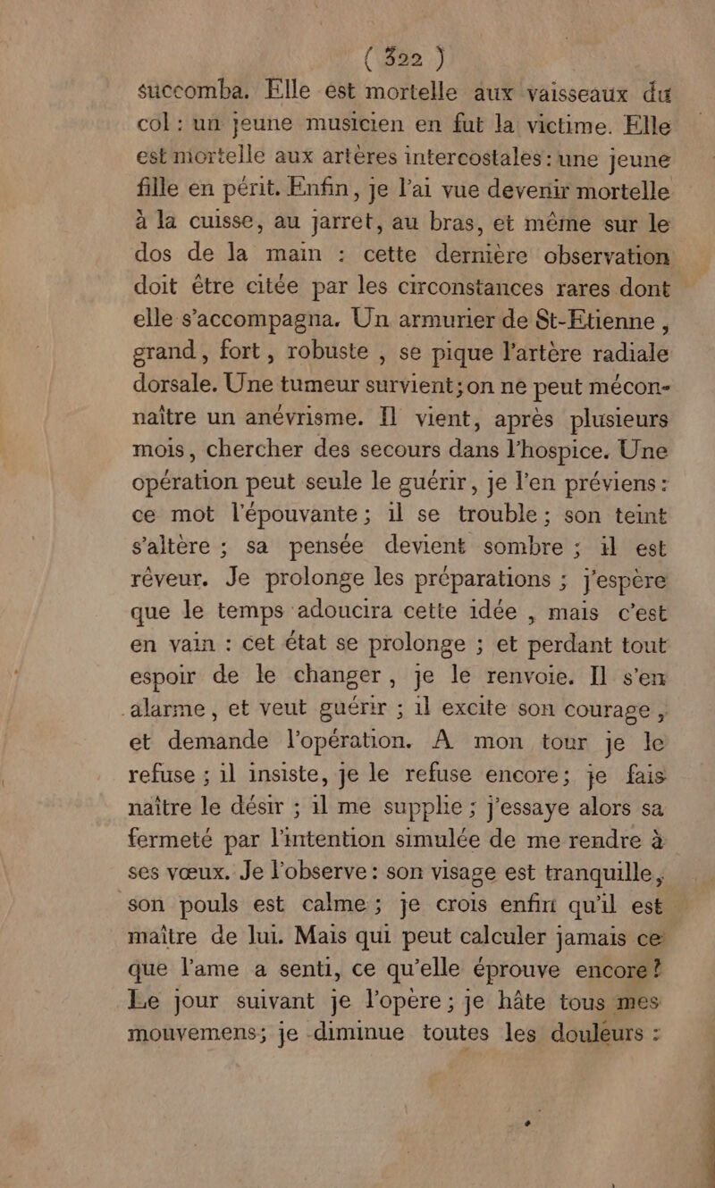 (82) succomba. Elle est mortelle aux vaisseaux du col : un jeune musicien en fut la victime. Elle est mortelle aux artères intercostales : une jeune fille en périt. Enfin, je l'ai vue devenir mortelle à la cuisse, au jarret, au bras, et même sur le dos de la main : cette dernière observation doit être citée par les circonstances rares dont elle s’'accompagna. Un armurier de St-Etienne , grand , fort, robuste , se pique l'artère radiale dorsale. Une tumeur survient; on ne peut mécon- naître un anévrisme. Îl vient, après plusieurs mois, chercher des secours dans l’hospice. Une opération peut seule le guérir, je l'en préviens: ce mot l'épouvante; 1l se trouble; son teint s’altère ; sa pensée devient sombre ; il est rêveur. Je prolonge les préparations ; espere que le temps adoucira cette idée , mais c’est en vain : Cet état se prolonge ; et perdant tout espoir de le changer, je le renvoie. Il s'en alarme, et veut guérir ; 1l excite son courage, et demande l'opération. À mon tour Je le refuse ; 1l insiste, je le refuse encore; je fais naître le désir ; 1l me supplie ; j'essaye alors sa fermeté par l'intention simulée de me rendre à ses vœux. Je l'observe : son visage est tranquille, son pouls est calme; je crois enfin qu'il est. maître de lui. Mais qui peut calculer jamais ce que l'ame a senti, ce qu’elle éprouve encore? Le jour suivant je l’opere ; je hâte tous mes mouvemens; je diminue toutes les douleurs :