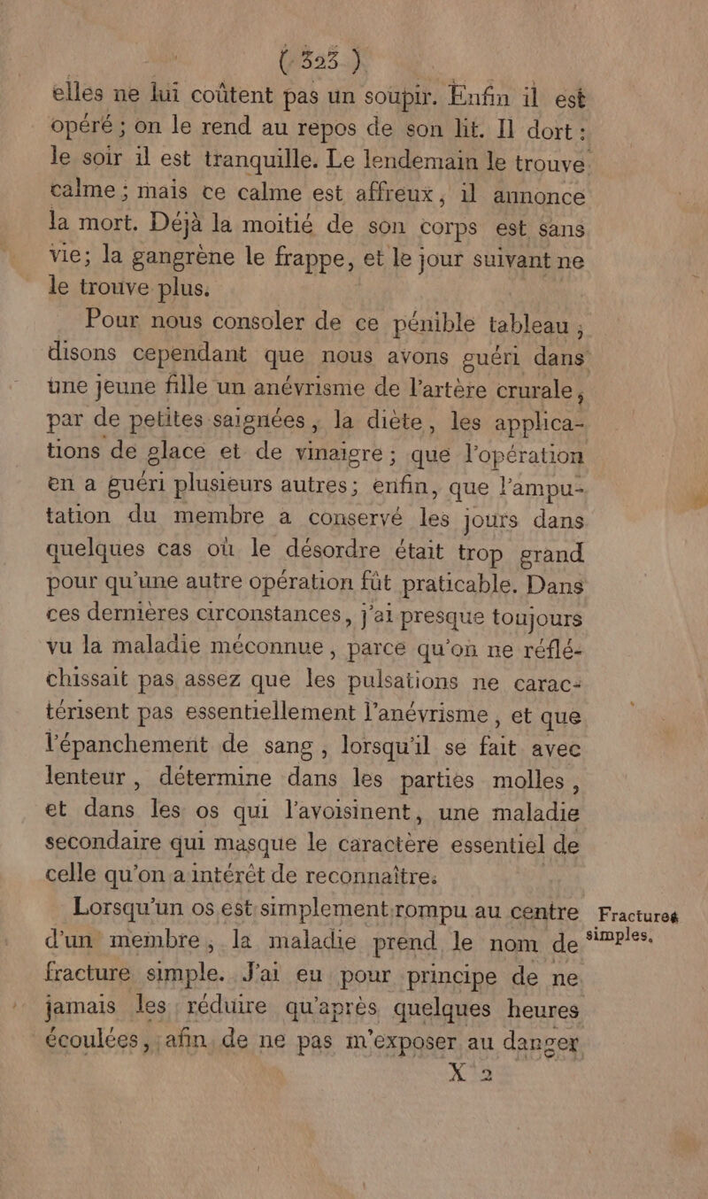 (535. elles ne lui coûtent pas un soupir. Enfin il est opéré ; on le rend au repos de son lit. Il dort : calme; mais ce calme est affreux, il annonce la mort. Déjà la moitié de son corps est sans vie; la gangrene le frappe, et le] jour suivant ne le trouve plus. Pour nous consoler de ce pénible tableau , une jeune fille un anévrisme de l'artère crurale, tions de place et ne vinaigre ; que l'opération en a guéri plusieurs autres; enfin, que l'ampu- tation du membre a conservé les Jours Lau quelques cas où le désordre était trop grand pour qu'une autre opération füt praticable, Dans ces dernières circonstances, j'ai presque toujours vu la maladie méconnue , parce qu’on ne réflé- chissait pas assez que Le pulsations ne carac: térisent pas essentiellement l’anévrisme , et que l'épanchement de sang , lorsqu'il se fait ayec lenteur, détermine dans les parties molles, et dans les os qui l’avoisinent, une maladie secondaire qui masque le caractère essentiel de celle qu'on a intérêt de reconnaître. Lorsqu'un os est simplement;rompu au centre d'un membre; la maladie prend. le nom de fracture Art A J'ai eu pour principe de ne jamais les réduire qu'après quelques heures X 2 Fractureé simples,