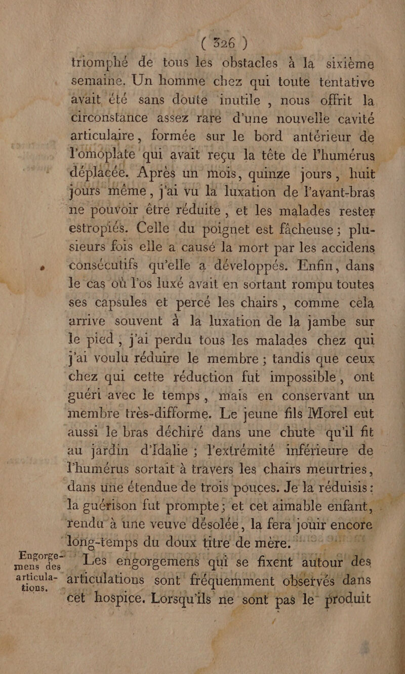 triomphé de tous les obstacles à la sixième semaine, Un homme chez qui toute tentative avait été sans douté ‘inutile , nous offrit la circonstance assez rare d'une nouvelle cavité articulaire, formée sur le bord antérieur de l'ééplate qui avait reçu la tête de l'humérus déplacée. Après un mois, quinze jours, huit jours même , Jai vu là THE à de l'avant-bras ne pouvoir être réduite , et les malades rester estropiés. Celle du Héfbnet est facheuse ; plu- sieurs fois elle a causé la mort par les accidens + consécutifs qu'elle a développés. Enfin, dans le Cas où l'os luxé avait en sortant rompu toutes ses capsules et perce les chairs, comme cela arrive souvent 4 la luxation A la jambe sur le pied ; j'ai perdu tous les malades chez qui j'ai voulu réduire le membre ; tandis que ceux chez qui cette réduction fut impossible, ont guéri avec le temps, mais en conservant un membre très-difforme, Le jeune fils Morel eut aussi le bras déchiré dans une chute qu'il fit au jardin d'Idalie ; ; l'extrémité inférieure de l'humérus sortait à travers les chairs meurtries, dans une étendue de trois” pouces. Je la réduisis : la guérison fut prompte; et cet aimable enfant, rendu à une veuve désolée, la fera | JO encore “long-temps du doux titre &amp;È MÈTE: IE SES TE Les engorgemens qui se fixent autour des io articulations sont fréquemment observés dans NT COR Rospice. Lorsqu'ils ne _sont pas le” produit ‘