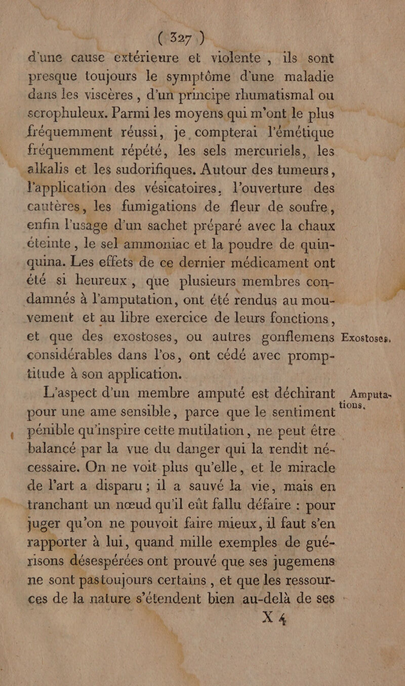 d'une cause extérieure et violente , ils sont presque toujours le symptôme d'une maladie dans les viscères , d’un principe rhumatismal ou scrophuleux. Parmi les moyens qui m'ont le plus fréquemment réussi, je. compterai l'émétique fréquemment répété, les sels mercuriels, les alkalis et les sudorifiques, Autour des tumeurs, l'application des vésicatoires, l’ouverture des cautères, les fumigations de fleur de soufre, enfin l'usage d'un sachet préparé avec la chaux éteinte , le sel ammoniac et la poudre de quin- quina. Les effets de ce dernier médicament ont été s1 heureux, que plusieurs membres con- damnés à ble on ont été rendus au mou- vement et au libre exercice de leurs fonctions, et que des exostoses, ou autres gonflemens considérables dans los, ont cédé avec promp- titude à son application. L'aspect d'un membre amputé est déchirant pour une ame sensible, parce que le sentiment F Exostoses, Amputa- tions. balancé par la vue du danger qui ch rendit né- cessaire. On ne voit plus qu’elle, et le miracle de l’art a disparu ; 1l a sauvé la vie, mais en tranchant un nœud qu'il eût fallu défaire : pour juger qu'on ne pouvoit faire mieux, 1l faut s’en rapporter à lui, quand nulle exemples de gué- risons Aspire ont prouvé que ses jugemens ne sont pastoujours certains , et que les ressour- X 4