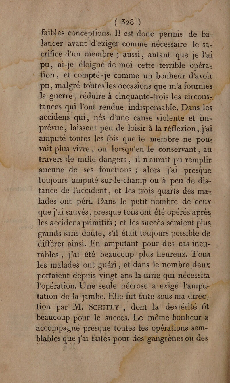 J” (1828 ) faibles conceptions. 11 est donc permis de ba- lancer avant d'exiger comme nécessaire le sa- crifice d’un membre ; aussi, autant que Je l'ai pu, al- Je éloigné de moi bé terrible opéra- tion, et compté-je comme un bonheur d’avoir pu, malgré toutes Les occasions que m'a fournies tances qui l'ont rendue indispensable. Dans les accidens qui, nés d'une cause violente et im- prévue, laissent peu de loisir à la réflexion, ; J'ai amputé toutes les fois que le membre ne pou- vait plus vivre, ou lorsqu'en le conservant, au travers de PAue dangers , 1l n'aurait pu remplir aucune de ses fonctions ; alors j'ai presque toujours amputé sur-le- -champ ou à peu de dis- tance de l'accident, et les trois quarts des ma- que j'ai sauvés, presque tous ont été opérés après les accidens primitifs ; et les succès seraient plus grands sans doute, s'il était toujours possible de différer ainsi. En amputant pour des cas incu- rables , j'ai été beaucoup plus heureux. Fous les malades ont guéri, et dans le nombre deux portaient depuis vingt ans la carie qui nécessita l'opération. Une seule nécrose a exigé lampu- tation de la jambe. Elle fut faite sous ma diréc- tion par M. SCHITLY , dont la dextérité fit beaucoup pour le succès. Le même bonheur a accompagné presque toutes les opérations sem- blables que j ai faites pour des” gangrènes ou des P FA |