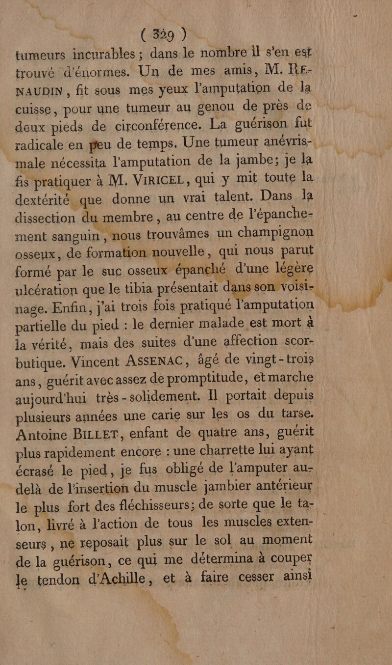 ( 339 ) tumeurs incurables ; dans le nombre il s'en est trouvé d'énormes. Un de mes anus, [VI. RE- NAUDIN , fit sous mes yeux l'amputation de la cuisse, pour une tumeur au genou de près de deux pieds de circonférence. La guérison fut male nécessita l'amputation de la jambe; je la fis pratiquer à M. VIRICEL, qui y mit toute la dextérité que donne un vrai talent. Dans la dissection du membre , au centre de l’épanche- ment sanguin , nous trouvâmes un champignon osseux, de formation nouvelle, qui nous parut ! L Le | } , FR formé par le suc osseux épanché d'une légere nage. Enfin, j'ai trois fois pratiqué l'amputation partielle du pied : le dernier malade est mort à la vérité, mais des suites d’une affection scor- butique. Vincent ASSENAC, âgé de vinst-trois aujourd’hui très - solidement. Il portait depuis plusieurs années une carie sur les os du tarse. Antoine BILLET, enfant de quatre ans, guérit écrasé le pied, je fus obligé de l’'amputer au- lon, livré à l’action de tous les muscles exten- seurs , ne reposait plus sur le sol au moment de la guérison, ce qui me détermina à couper Je tendon d'Achille, et à faire cesser ainsi