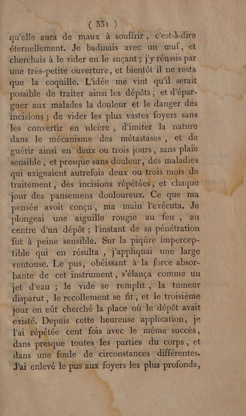 qu'elle aura de maux à souffrir , c’est-à-dire éternellement. Je badinais avec un œuf, et cherchais à le vider en le suçant; j'y réussis par une très-petite ouverture, et bientôt 11 ne resta _ que la coquille. L'idée me vint qu'il serait possible de traiter ainsi les dépôts, et d'épar- gner aux malades la douleur ét le danger des incisions ; de vider les plus vastes foyers sans les convertir en ulcère , d'imiter la nature dans lé mécanisme des métastases, et de guérir ainsi en deux ou trois Jours, sans plaie sensible , et presque sans douleur, dés maladies qui exigeaient autrefois deux ou trois mois de traitement, des incisions répétées, et chaque jour des pansemens douloureux. Ce que ma pensée avoit conçu, ma ‘main l'exécuta, Je plongeai une aiguille rougie au feu , au centre d'un dépôt ; l'instant de sa pénétration fut à peine sensible. Sur la piqüre impercep- üble qui en résulta , j'appliquai une large ventouse. Le pus, obéissant à la force absor- bante de cet instrument, s'élança comme un jet d'eau ; le vide se remplit , la tumeur disparut , le recollement se fit, et le troisième jour on eût cherché la place où le dépôt avait existé. Depuis cette heureuse application, je l'ai répétée cent fois avec Île même succes, dans presque toutes les parties du corps, et dans uné foule de circonstances ‘différentes. J'ai enlevé le pus aux foyers les plus profonds,