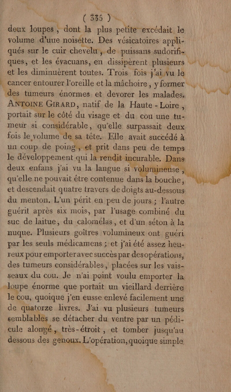 ( 395 JA volume d'uue noisêtte. Des vésicatoires appli- qués sur le cuir chevelu , de puissans sudorifi+ et les diminuèrent toutes. Trois fois j'aiivu le des tumeurs énormes. et devorer les malades, ANTOINE GIRARD, natif de la Haute - Loire , portait sur le côté du visage et du cou une tu- meur s1 considérable, qu’elle surpassait deux fois le volume de sa tête. Elle avait succédé à un coup de poing ; et prit dans peu de temps le développement qui la rendit ü curable. ans deux enfans j'ai vu la langue si N'a se , qu'elle ne pouvait être contenue dans la Po e du menton, L'un périt en peu de jours : l’autre guérit après 61x mois, par l'usage combiné du suc de laitue, du calomélas, et d’un séton à la nuque. Plusieurs goitres volumineux ont guéri par les seuls médicamens ;:et j'ai été assez heu- reux pour emporteravec succès par desopérations, des tumeurs considérables ; placées sur les vais- seaux du cou. Je n'ait point voulu emporter la le cou, quoique j'en eusse enlevé facilement une de quatorze livres. J'ai vu plusieurs tumeurs semblables se détacher du ventre par un pédi- cule alongé , trés-étroit , et tomber jusqu'au déssons des genoux. L'opération, quoique simple w 7% €