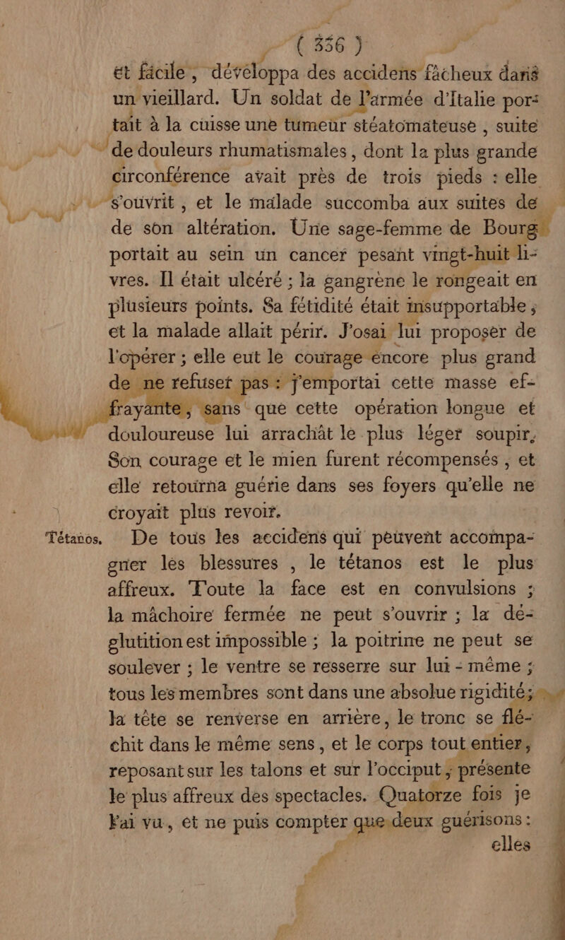 ( 356 ) ét ficile, développa des accidens fâcheux dané à vieillard. Un soldat de 'srmée d'Italie por: tait à la cuisse une tumeur stéatomateuse , suite fa de douleurs rhumatismales , dont la plus acte circonférence avait prés de trois pieds : :elle :souvrit, et le malade succomba aux suites de de son altération. Une sage-femme de Bou portait au sein un cancer pesant vingt-huit “- vres. Îl était ulcéré ; la gangrène le rongeait en plusieurs points. Sa fétidité était insupportable j et la malade allait périr. J'osai lui proposer de l'opérer ; elle eut le courage éncore plus grand de > ne refuset pas: J'emportai cette masse ef- M sans que cette opération longue et douloureuse lui arrachät le plus léger soupir, Son courage et le mien furent récompensés , et elle retourna guérie dans ses foyers qu’elle ne croyait plus revoir. Tétanos, De tous les accidens qui peuvent accoimpa- gner les blessures , le tétanos est le plus affreux. ‘Toute la face est en convulsions ; la mâchoire fermée ne peut s'ouvrir ; la de- glutition est impossible ; la poitrine ne peut se soulever ; le ventre se resserre sur lui : même ; tous les membres sont dans une absolue rigidité;.w la tête se renverse en arriere, le tronc se flé- chit dans le même sens, et le corps tout entier, reposant sur les talons # sur l'occiputs présente ke plus affreux des spectacles. Quatorze fois je Fai vu, ét ne puis compter que.deux guérisOns : elles Ver F.