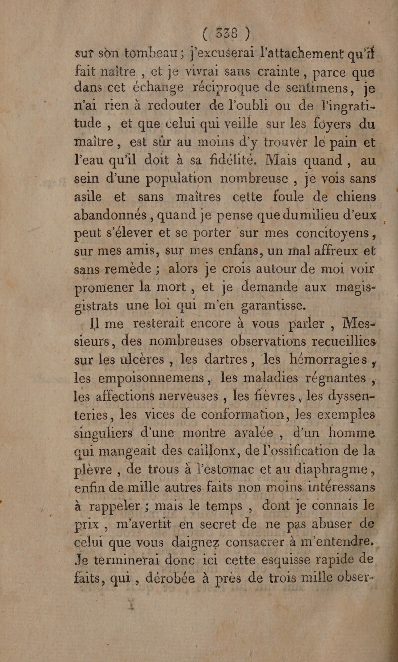 (:338 ) sur son tombeau ; j'excuserai l'attachement qu’it fait naître , et je vivrai sans crainte » parce que dans cet échange réciproque de sentimens, Je n’ai rien à redouter de l'oubli ou de ot tude , et que celui qui veille sur lés foyers du maître, est sûr au moins d’ ÿ trouver le PH El et l'eau qu'il doit à sa fidélité, Mais quand , | sein d’une population nombreuse , je vois sans asile et sans maiîtres cette foule de chiens abandonnés , quand je pense que du milieu d'eux peut s'élever et se porter sur mes concitoyens ; sur mes amis, sur mes enfans, un mal affreux et sans remède ; alors je crois autour de moi voir promener la mort , et je demande aux maps gistrats une loi qui m'en garantisse. | Il me resterait encore à vous parler , Mes- sieurs, des nombreuses observations recueillies sur les ulcères , les dartres, les hémorragies, les empoisonnemens , les maladies régnantes , les affections nerveuses , les fièvres , les dyssen- teries, les vices de conformation, les exemples singuliers d'une montre avale , d'un homme qui mangeait des caillonx, de l’ossification de la plèvre , de trous à l’éstomac et au diaphragme, enfin de mille autres faits non moins intéressans à rappeler ; ; mais le temps , dont je connais le, prix , m'avertit.en secret de ne pas abuser de celui que vous daignez consacrer à m entendre. Je terminerai nd ici cette esquisse rapide de faits, qui, dérobée à près de trois mulle obser-