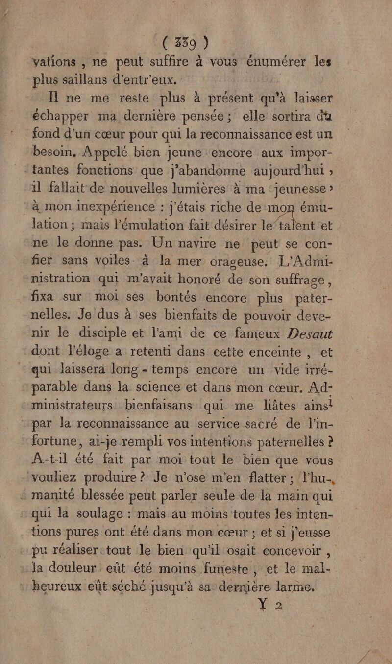 vations , ne peut suffire à vous énumérer les plus saillans d’entr'eux. | Il ne me reste plus à présent qu'à laisser échapper ma dernière pensée; elle sortira du fond d’un cœur pour qui la reconnaissance est un besoin. Appelé bien jeune ‘encore aux impor- -tantes fonctions que j’abandonne aujourd'hui ; 1l fallait de nouvelles lumières à ma ‘jeunesse » - à mon inexpérience : j'étais riche de mon ému- lation ; mais l’'émulation fait désirer lot et ne le donne pas. Un navire ne peut se con- fier sans voiles. à la mer orageuse. L'Admi- nistration qui m'ayait honoré dé son suffrage, fixa sur moi ses bontés encore plus nt - nelles. Je dus à ses bienfaits de pouvoir deve- mir le disciple et l'ami de ce fameux Desaut dont l'éloge a retenti dans cette enceinte , et qui laissera long - temps encore un vide irré- parable dans la science et dans mon cœur. Ad- ministrateurs bienfaisans qui me liâtes ains! par la reconnaissance au service sacré de l'in- fortune, ai-je rempli vos intentions paternelles à À-t1l été fait par moi tout le bien que vous voulez produire ? Je n'ose m'en flatter; l'hu., + manité blessée peut parler seule de la main qui qui la soulage : mais au moins toutes les inten- tions pures ont été dans mon cœur ; et si j'eusse pu réaliserctout le bien qu'il osait concevoir , : Ja douleur eût été moins funeste , et le mal- heureux eût séché jusqu'à sa dernière larme, 2