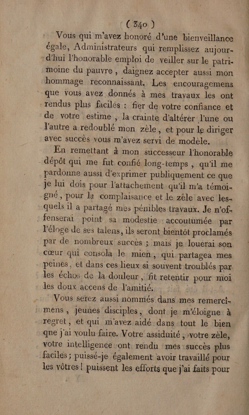 : C340 ) Vous qui m'avez honoré d'une bienveillance égale, Administrateurs qui remplissez aujour- :d’hui l'honorable emploi de veiller sur le patri- moine du pauvre , daisnez accepter aussi mon hommage reconnaissant. Les- encouragemens que vous avez donnés à mes travaux les ont rendus plus facilés : fier de votre confiance et de votre estime , la crainte d’altérer l’une ou l'autre a redoublé mon zèle, et pour le diriger avec succès vous m'avez servi de modele. En remettant à mon successeur l'honorable dépôt qui me fut confié long-temps , qu'il me pardonne aussi d'exprimer publiquement ce que je lui dois pour l'attachement qu'il m'a témoi- gné, pour la complaisance et le zèle avec les- quels 11 a partagé mes pénibles travaux. Je n'of- : fenseraï point sa. modestie: accoutumiée par VPéloge de ses talens, 1ls seront bientôt proclamés par de nombreux succès ; mais je. louerai son Cœur qui conscla le mien, qui partagea mes peines, et dans ces-lieux si souvent troublés par les échos de la douleur , ‘ft retentir pour moi les doux accens de l'amitié. _ Vous serez aussi nommés dans mes remerc!- mens , Jeunes disciples, dont je m'éloigne à regret, et qui m'avez aidé dans tout le bien que j'ai voulu faire. Votre assiduité ; votre zèle, votre intelligence ont, rendu :més succès plus faciles ; puissé-je également avoir travaillé pour les vôtres! puissent les efforts que j'ai faits pour