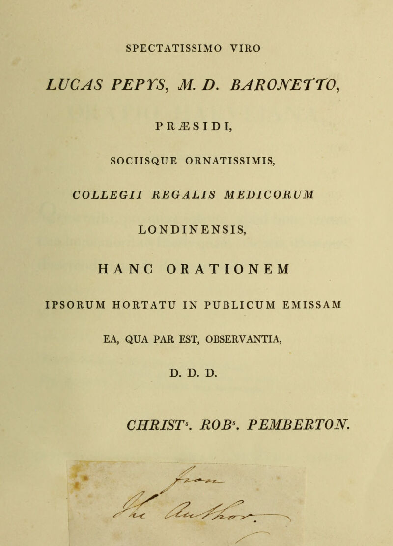 SPECTATISSIMO VIRO LUCAS PEPTS, M. D. BARONETTO, PR^SIDI, SOCIISQUE ORNATISSIMIS, COLLEGII REGALIS MEDICORUM LONDINENSIS, HANC ORATIONEM IPSORUM HORTATU IN PUBLICUM EMISSAM EA, QUA PAR EST, OBSERVANTIA, D. D. D. CHRISTs. ROBs. PEMBERTON.