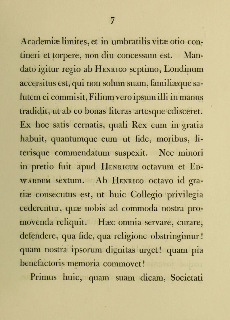 Academiae limites, et in umbratilis vitae otio con- tineri et torpere, non diu concessum est. Man- dato igitur regio ab Henrico septimo, Londinum accersitus est, qui non solum suam, familiaeque sa- lutem ei commisit, Filium vero ipsum illi in manus tradidit, ut ab eo bonas literas artesque edisceret. Ex hoc satis cernatis, quali Rex eum in gratia habuit, quantumque eum ut fide, moribus, li- terisque commendatum suspexit. Nec minori in pretio fuit apud Henricum octavum et Ed- wardum sextum. Ab Henrico octavo id gra- tiae consecutus est, ut huic Collegio privilegia cederentur, quae nobis ad commoda nostra pro- movenda reliquit. Haec omnia servare, curare, defendere, qua fide, qua religione obstringimur! quam nostra ipsorum dignitas urget! quam pia benefactoris memoria commovet! Primus huic, quam suam dicam, Societati