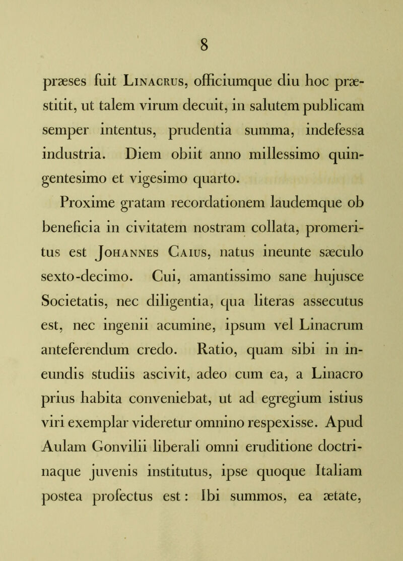 praeses fuit Linacrus, officiumque diu hoc prae- stitit, ut talem virum decuit, in salutem publicam semper intentus, prudentia summa, indefessa industria. Diem obiit anno millessimo quin- gentesimo et vigesimo quarto. Proxime gratam recordationem laudemque ob beneficia in civitatem nostram collata, promeri- tus est Johannes Caius, natus ineunte saeculo sexto-decimo. Cui, amantissimo sane hujusce Societatis, nec diligentia, qua literas assecutus est, nec ingenii acumine, ipsum vel Linacrum anteferendum credo. Ratio, quam sibi in in- eundis studiis ascivit, adeo cum ea, a Linacro prius habita conveniebat, ut ad egregium istius viri exemplar videretur omnino respexisse. Apud Aulam Gonvilii liberali omni eruditione doctri- naque juvenis institutus, ipse quoque Italiam postea profectus est: Ibi summos, ea aetate,