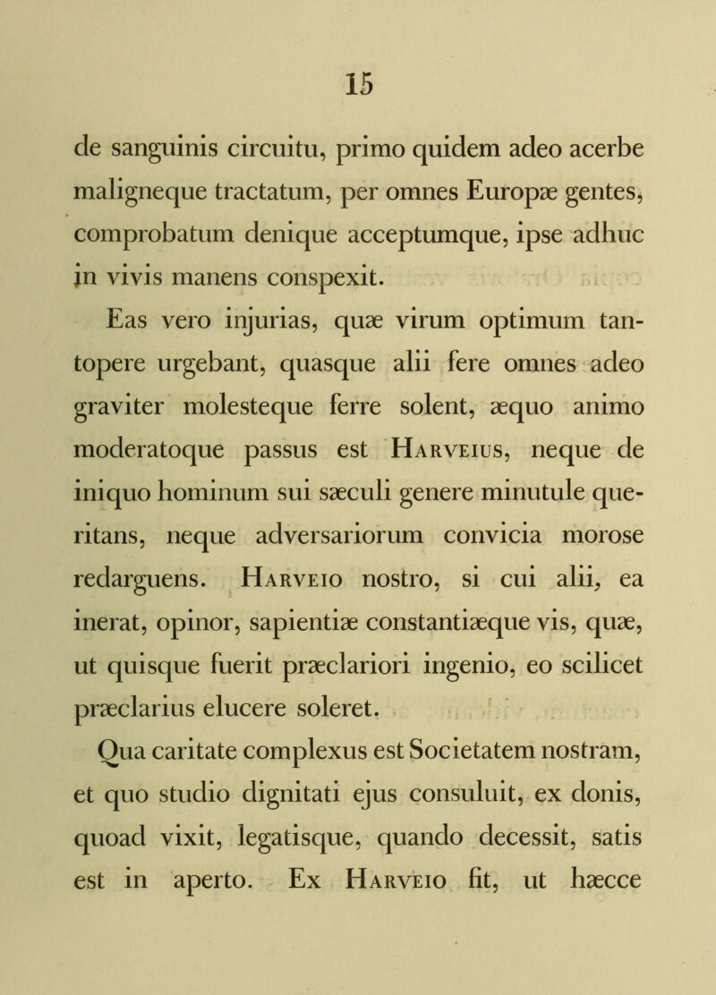 de sanguinis circuitu, primo quidem adeo acerbe maligneque tractatum, per omnes Europae gentes, comprobatum denique acceptumque, ipse adhuc jn vivis manens conspexit. Eas vero injurias, quae virum optimum tan- topere urgebant, quasque alii fere omnes adeo graviter molesteque ferre solent, aequo animo moderatoque passus est Harveius, neque de iniquo hominum sui saeculi genere minutule que- ritans, neque adversariorum convicia morose redarguens. Harveio nostro, si cui alii, ea inerat, opinor, sapientiae constantiaeque vis, quae, ut quisque fuerit praeclariori ingenio, eo scilicet praeclarius elucere soleret. Qua caritate complexus est Societatem nostram, et quo studio dignitati ejus consuluit, ex donis, quoad vixit, legatisque, quando decessit, satis est in aperto. Ex Harveio fit, ut haecce