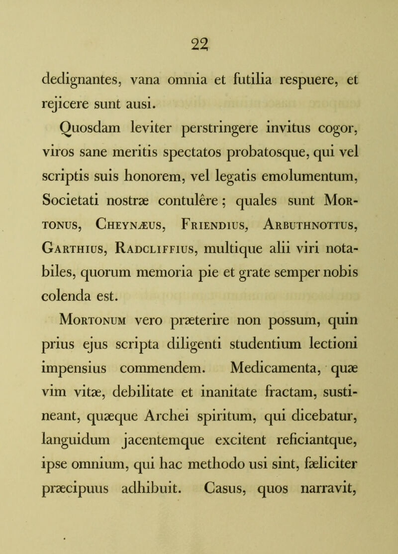 dedignantes, vana omnia et futilia respuere, et rejicere sunt ausi. Quosdam leviter perstringere invitus cogor, viros sane meritis spectatos probatosque, qui vel scriptis suis honorem, vel legatis emolumentum, Societati nostrae contulere; quales sunt Mor- TONUS, CHEYNiEUS, FrIENDIUS, ArBUTHNOTTUS, Garthius, Radcliffius, multique alii viri nota- biles, quorum memoria pie et grate semper nobis colenda est. Mortonum vero praeterire non possum, quin prius ejus scripta diligenti studentium lectioni impensius commendem. Medicamenta, quae vim vitae, debilitate et inanitate fractam, susti- neant, quaeque Archei spiritum, qui dicebatur, languidum jacentemque excitent reficiantque, ipse omnium, qui hac methodo usi sint, faeliciter praecipuus adhibuit. Casus, quos narravit,