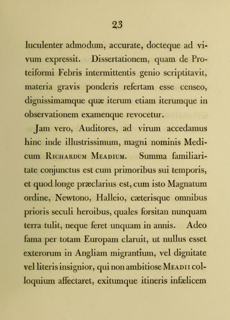 luculenter admodum, accurate, docteque ad vi- vum expressit. Dissertationem, quam de Pro- teiformi Febris intermittentis genio scriptitavit, materia gravis ponderis refertam esse censeo, dignissimamque quae iterum etiam iterumque in observationem examenque revocetur. Jam vero, Auditores, ad virum accedamus hinc inde illustrissimum, magni nominis Medi- cum Richardum Meadium. Summa familiari- tate conjunctus est cum primoribus sui temporis, et quod longe praeclarius est, cum isto Magnatum ordine, Newtono, Halleio, caeterisque omnibus prioris seculi heroibus, quales forsitan nunquam terra tulit, neque feret unquam in annis. Adeo fama per totam Europam claruit, ut nullus esset exterorum in Angliam migrantium, vel dignitate vel literis insignior, qui non ambitiose Me adii col- loquium affectaret, exitumque itineris infaelicem