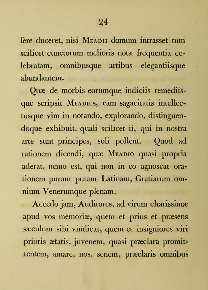 fere duceret, nisi Me adii domum intrasset tum scilicet cunctorum melioris notae frequentia ce- lebratam, omnibusque artibus elegantiisque abundantem. Quae de morbis eorumque indiciis remediis- que scripsit Meadius, eam sagacitatis intellec- tusque vim in notando, explorando, distinguen- doque exhibuit, quali scilicet ii, qui in nostra arte sunt principes, soli pollent. Quod ad rationem dicendi, quae Meadio quasi propria aderat, nemo est, qui non in eo agnoscat ora- tionem puram putam Latinam, Gratiarum om- nium Venerumque plenam. Accedo jam, Auditores, ad virum charissimae apud vos memoriae, quem et prius et praesens saeculum sibi vindicat, quem et insigniores viri prioris aetatis, juvenem, quasi praeclara promit- tentem, amare, nos, senem, praeclaris omnibus