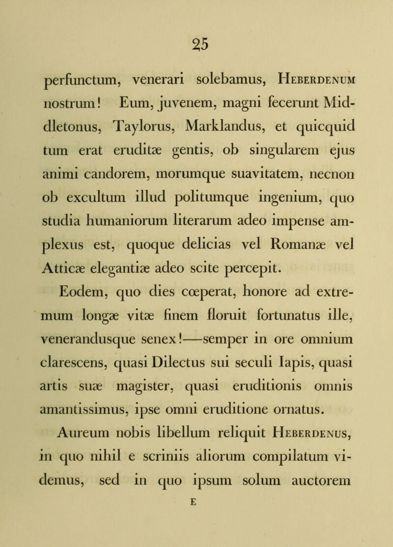 perfunctum, venerari solebamus, Heberdenum nostrum! Eum, juvenem, magni fecerunt Mid- dletonus, Taylorus, Marklandus, et quicquid tum erat eruditae gentis, ob singularem ejus animi candorem, morumque suavitatem, necnon ob excultum illud politumque ingenium, quo studia humaniorum literarum adeo impense am- plexus est, quoque delicias vel Romanae vel Atticae elegantiae adeo scite percepit. Eodem, quo dies coeperat, honore ad extre- mum longae vitae finem floruit fortunatus ille, venerandusque senex!—semper in ore omnium clarescens, quasi Dilectus sui seculi Iapis, quasi artis suae magister, quasi eruditionis omnis amantissimus, ipse omni eruditione ornatus. Aureum nobis libellum reliquit Heberdenus, in quo nihil e scriniis aliorum compilatum vi- demus, sed in quo ipsum solum auctorem E