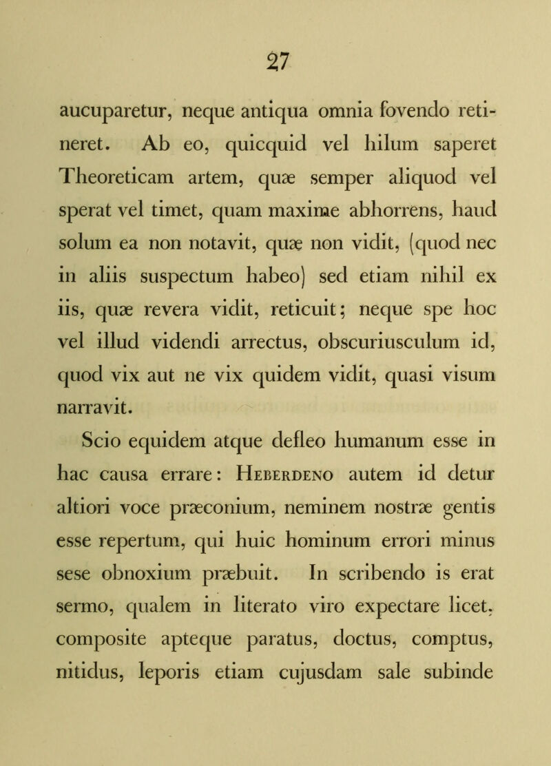 aucuparetur, neque antiqua omnia fovendo reti- neret. Ab eo, quicquid vel hilum saperet Theoreticam artem, quae semper aliquod vel sperat vel timet, quam maxime abhorrens, haud solum ea non notavit, quae non vidit, (quod nec in aliis suspectum habeo) sed etiam nihil ex iis, quae revera vidit, reticuit; neque spe hoc vel illud videndi arrectus, obscuriusculum id, quod vix aut ne vix quidem vidit, quasi visum narravit. Scio equidem atque defleo humanum esse in hac causa errare: Heberdeno autem id detur altiori voce praeconium, neminem nostrae gentis esse repertum, qui huic hominum errori minus sese obnoxium praebuit. In scribendo is erat sermo, qualem in literato viro expectare licet, composite apteque paratus, doctus, comptus, nitidus, leporis etiam cujusdam sale subinde