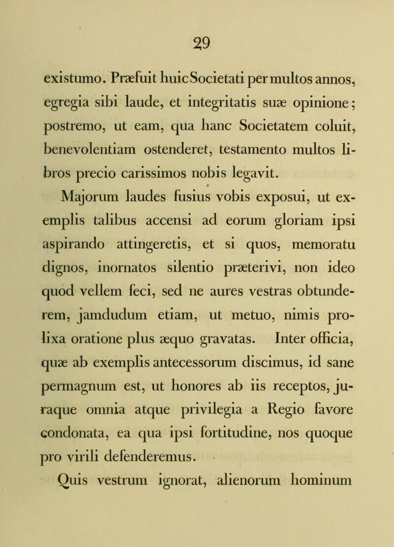 existumo. Praefuit huic Societati permultos annos, egregia sibi laude, et integritatis suae opinione; postremo, ut eam, qua hanc Societatem coluit, benevolentiam ostenderet, testamento multos li- bros precio carissimos nobis legavit. Majorum laudes fusius vobis exposui, ut ex- emplis talibus accensi ad eorum gloriam ipsi aspirando attingeretis, et si quos, memoratu dignos, inornatos silentio praeterivi, non ideo quod vellem feci, sed ne aures vestras obtunde- rem, jamdudum etiam, ut metuo, nimis pro- lixa oratione plus aequo gravatas. Inter officia, quae ab exemplis antecessorum discimus, id sane permagnum est, ut honores ab iis receptos, ju- raque omnia atque privilegia a Regio favore condonata, ea qua ipsi fortitudine, nos quoque pro virili defenderemus. Quis vestrum ignorat, alienorum hominum