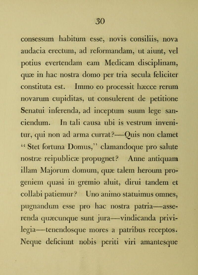 consessum habitum esse, novis consiliis, nova audacia erectum, ad reformandam, ut aiunt, vel potius evertendam eam Medicam disciplinam, quae in hac nostra domo per tria secula feliciter constituta est. Immo eo processit haecce rerum novarum cupiditas, ut consulerent de petitione Senatui inferenda, ad inceptum suum lege san- ciendum. In tali causa ubi is vestrum inveni- tur, qui non ad arma currat?—-Quis non clamet 44 Stet fortuna Domus,” clamandoque pro salute nostrae reipublicae propugnet? Anne antiquam illam Majorum domum, quae talem heroum pro- geniem quasi in gremio aluit, dirui tandem et collabi patiemur? Uno animo statuimus omnes, pugnandum esse pro hac nostra patria—asse- renda quaecunque sunt jura—vindicanda privi- legia—tenendosque mores a patribus receptos. Neque deficiunt nobis periti viri amantesque