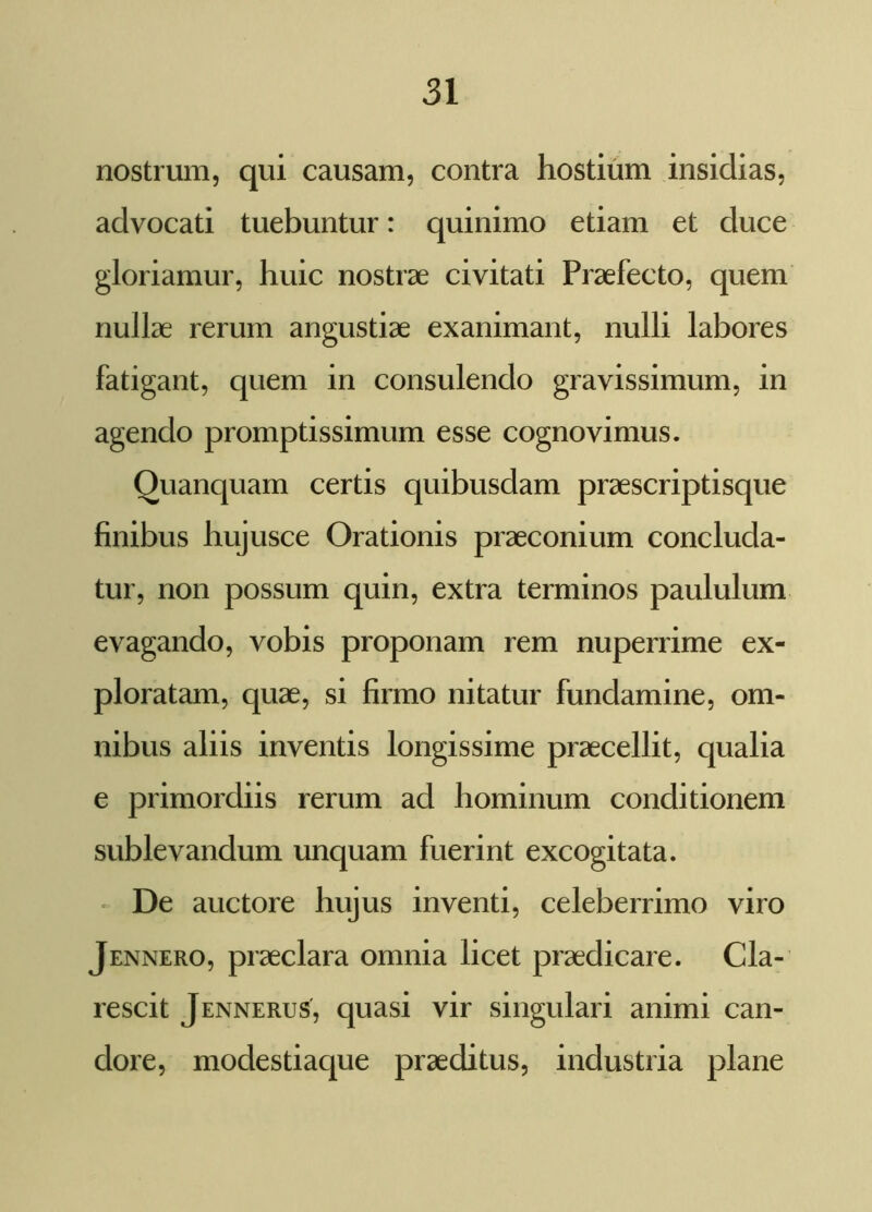 nostrum, qui causam, contra hostium insidias, advocati tuebuntur: quinimo etiam et duce gloriamur, huic nostrae civitati Praefecto, quem nullae rerum angustiae exanimant, nulli labores fatigant, quem in consulendo gravissimum, in agendo promptissimum esse cognovimus. Quanquam certis quibusdam praescriptisque finibus hujusce Orationis praeconium concluda- tur, non possum quin, extra terminos paululum evagando, vobis proponam rem nuperrime ex- ploratam, quae, si firmo nitatur fundamine, om- nibus aliis inventis longissime praecellit, qualia e primordiis rerum ad hominum conditionem sublevandum unquam fuerint excogitata. De auctore hujus inventi, celeberrimo viro Jennero, praeclara omnia licet praedicare. Cla- rescit Jennerus, quasi vir singulari animi can- dore, modestiaque praeditus, industria plane