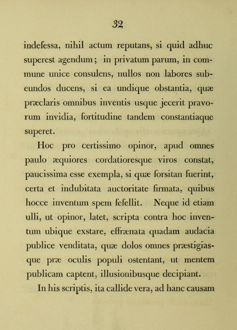 indefessa, nihil actum reputans, si quid adhuc superest agendum; in privatum parum, in com- mune unice consulens, nullos non labores sub- eundos ducens, si ea undique obstantia, quae praeclaris omnibus inventis usque jecerit pravo- rum invidia, fortitudine tandem constantiaque superet. Hoc pro certissimo opinor, apud omnes paulo aequiores cordatioresque viros constat, paucissima esse exempla, si quae forsitan fuerint, certa et indubitata auctoritate firmata, quibus hocce inventum spem fefellit. Neque id etiam ulli, ut opinor, latet, scripta contra hoc inven- tum ubique exstare, effraenata quadam audacia publice venditata, quae dolos omnes praestigias- que prae oculis populi ostentant, ut mentem publicam captent, illusionibusque decipiant. In his scriptis, ita callide vera, ad hanc causam