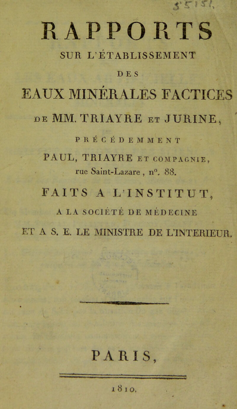 RAPPORTS SUR L’ÉTABLISSEMENT DES EAUX MINÉRALES FACTICES DE MM. TRIAYRE et JURINE, PRÉCÉDEMMENT PAUL, TRIAYRE et compagnie, rue Saint-Lazare , 88. FAITS A LTNSTITUT, A LA SOCIÉTÉ DE MÉDECINE ET A S. E. LE MINISTRE DE L’INTERIEUR. PARIS, I 8 I O.