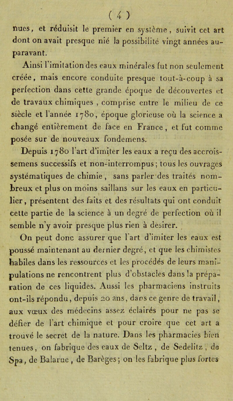 nues, et réduisit le premier en sysième, suivit cct art dont on avait presque nié la possibilité vingt années au- paravant. Ainsi 1 imitation des eaux minérales fut non seulement créée, mais encore conduite presque tout-à-coup à sa perfection dans celle grande époque de découvertes et de travaux chimiques , comprise entre le milieu de ce siècle et l’année 1780, époque glorieuse où la science a changé entièrement de face en France, et fut comme posée sur de nouveaux fondemens. Depuis 1780 l’art d’imiter les eaux a reçu des accrois- semens successifs et non-interrompus; tous les ouvrages systématiques de chimie , sans parler des traités nom- breux et plus on moins saillans sur les eaux en particu- lier, présentent des faits et des résultats qui ont conduit celte partie de la science à un degré de perfection où il semble n’y avoir presque plus rien à desirer. On peut donc assurer que l’art d’imiter les eaux est poussé maintenant au dernier degré, et que les chimistes habiles dans les ressources et les procédés de leurs mani- pulations ne rencontrent plus d’obstacles dans la prépa- ration de ces liquides. Aussi les pharmaciens instruits ont-ils répondu, depuis 2.0 ans, dans ce genre de travail, aux vœux des médecins assez éclairés pour ne pas se défier de l’art chimique et pour croire que cet art a trouvé le secret de la nature. Dans les pharmacies bien tenues, on fabrique des eaux de Seltz , de Sedellfz , de Spa, de Balaruc , de Barèges; on les fabrique plus fortes