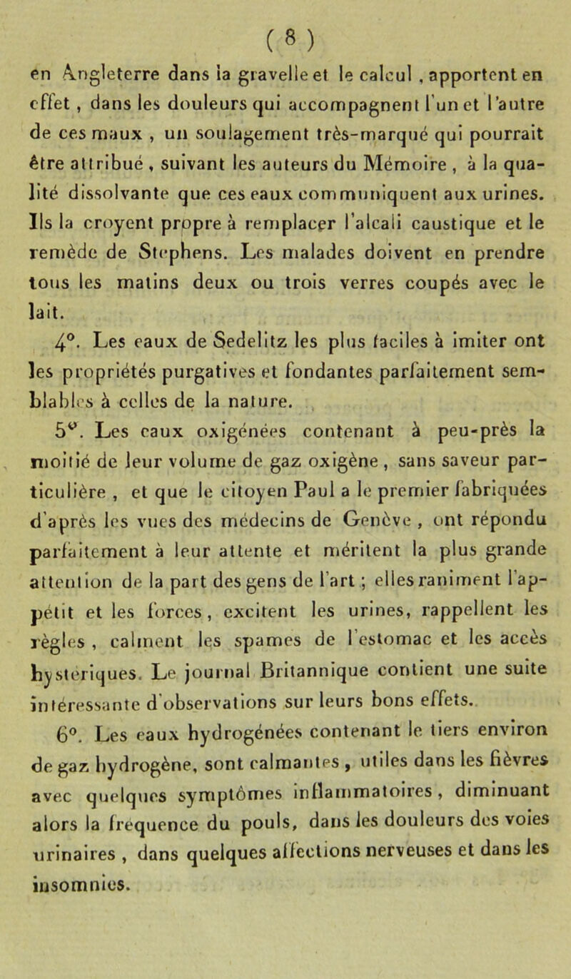 en A.ng1eterre dans ia giavelleet le calcul , apportent en effet, dans les douleurs qui accompagnent l’un et l’autre de ces maux , un soulagement très-marqué qui pourrait être attribué , suivant les auteurs du Mémoire , à la qua- lité dissolvante que ces eaux communiquent aux urines. Ils la croyent propre à remplacer l’alcali caustique et le rentède de Stephens. Les malades doivent en prendre tous les matins deux ou trois verres coupés avec le lait. 4®. Les eaux de Sedelitz les plus faciles à imiter ont les propriétés purgatives et fondantes parfaitement sem- blables à celles de la nature. 5^. Les eaux oxigénées contenant à peu-près la moitié de leur volume de gaz oxigène , sans saveur par- ticulière , et que le citoyen Paul a le premier fabriquées d après les vues des médecins de Genève , ont répondu parfaitement à leur attente et méritent la plus grande attention de la part des gens de l’art ; elles raniment l’ap- pétit et les forces, excitent les urines, rappellent les règles , calment les spames de l’estomac et les accès bysteriques. Le journal Britannique contient une suite intéressante d'observations sur leurs bons effets. 6®. Les eaux hydrogénées contenant le tiers environ de gaz hydrogène, sont calmantes , utiles dans les fièvres avec quelques symptômes inllammatoires, diminuant alors la fréquence du pouls, dans les douleurs des voles urinaires , dans quelques affections nerveuses et dans les iusomnics.