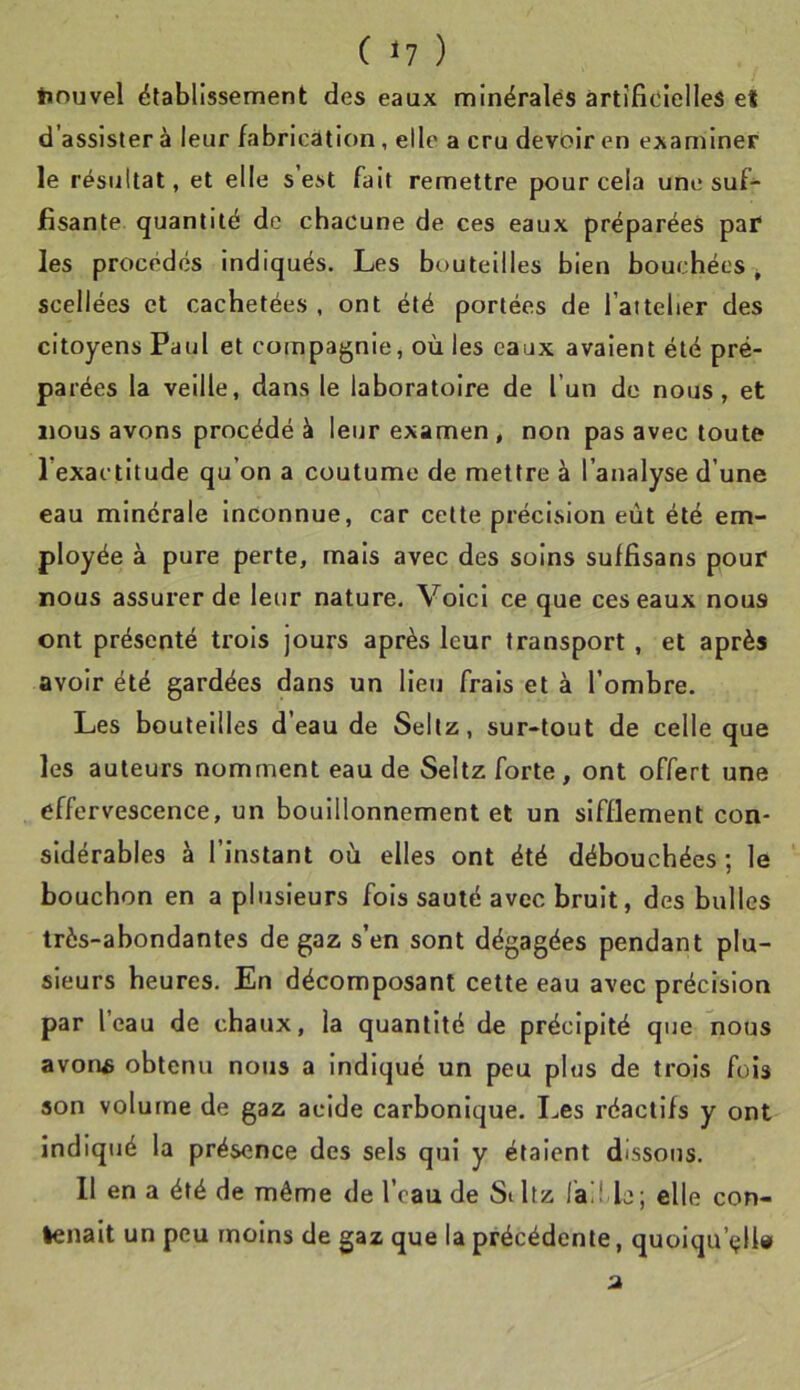 ( 17 ) tinuvel ëtablissement des eaux minérales àrtîfic'lelles et d’assister à leur fabrication, elle a cru devoir en examiner le résultat, et elle s est fait remettre pour cela une suf- fisante quantité de chacune de ces eaux préparées paf les procédés indiqués. Les bouteilles bien bouchées ^ scellées et cachetées , ont été portées de l’aiteber des citoyens Paul et compagnie, où les eaux avaient été pré- parées la veille, dans le laboratoire de l’un de nous, et nous avons procédé à leur examen, non pas avec toute l’exactitude qu’on a coutume de mettre à l’analyse d’une eau minérale inconnue, car cette précision eût été em- ployée à pure perte, mais avec des soins suffisans pour nous assurer de leur nature. Voici ce que ces eaux nous ont présenté trois jours après leur transport , et après avoir été gardées dans un lieu frais et à l’ombre. Les bouteilles d’eau de Seltz, sur-tout de celle que les auteurs nomment eau de Seltz forte , ont offert une effervescence, un bouillonnement et un sifflement con- sidérables à l’instant où elles ont été débouchées ; le bouchon en a plusieurs fols sauté avec bruit, des bulles très-abondantes de gaz s’en sont dégagées pendant plu- sieurs heures. En décomposant cette eau avec précision par l’eau de chaux, la quantité de précipité que nous avon£ obtenu nous a Indiqué un peu plus de trois fois son volume de gaz acide carbonique. I>es réactifs y ont indiqué la présence des sels qui y étaient dissous. 11 en a été de même de l’eau de Siltz fai! le; elle con- tenait un peu moins de gaz que la précédente, quoiqu’i^ll»