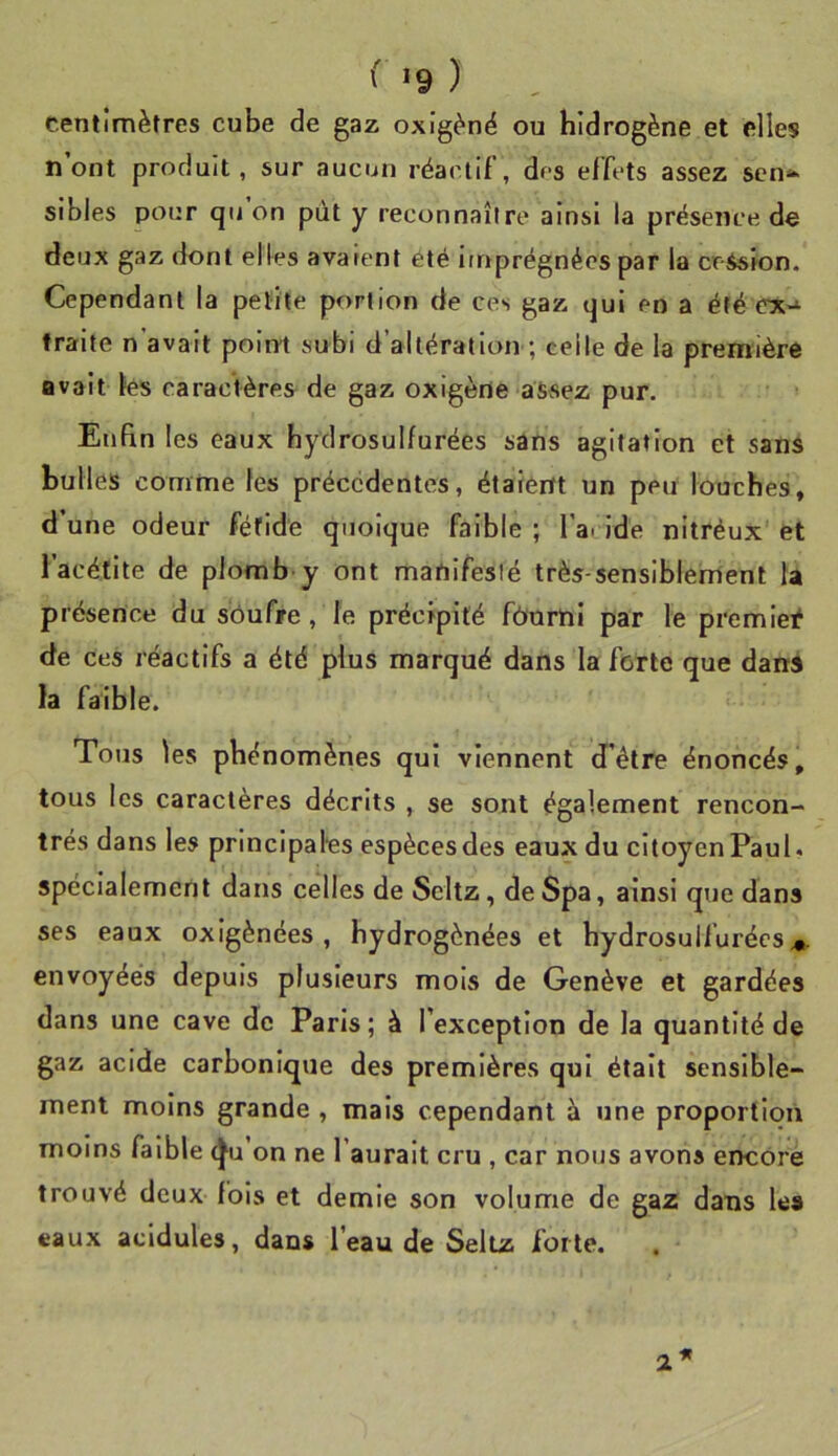 ( *9 ) centimètres cube de gaz oxigèné ou hidrogène et elles n’ont produit, sur aucun réactif, des effets assez scn^^ sibles pour qii on put y reconnaître ainsi la présence de deux gaz dont elles avarent été imprégnées par la cession. Cependant la petite portion de ces gaz qui en a été traite n'avait point subi d’altération ; celle de la première avait les caractères de gaz oxigène assez pur. Enfin les eaux hydrosulfurées sans agitation et sans bulles comme tes précédentes, étaient un peu louches, d’une odeur fétide quoique faible ; l’a. ide nitréux et l’acétlte de plomb y ont manifesté très-sensiblement ta présence du sôufre, le précipité fôumi par le premier de ces réactifs a été plus marqué dans la forte que dans la faible. Tous les phénomènes qui viennent d’être énoncés, tous les caractères décrits , se sont également rencon- trés dans les principales espèces des eaux du citoyen Paul, spécialement dans celles de Scltz, deSpa, ainsi que dans ses eaux oxigènées , hydrogénées et hydrosulfurées^. envoyées depuis plusieurs mois de Genève et gardées dans une cave de Paris; à l’exception de la quantité de gaz acide carbonique des premières qui était sensible- ment moins grande , mais cependant à une proportion moins faible ^u on ne l’aurait cru , car nous avons encore trouvé deux fols et demie son volume de gaz dans les eaux acidulés, dans l’eau de Seltz forte. 2
