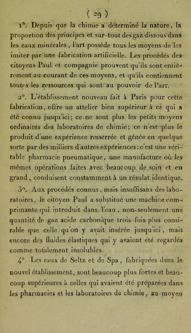 1®. Depuis que la chimie a'déterminé la nature, la proportion des principes et sur-tout des gaz dissous dans les eaux minérales, l’-art possède tous les moyens de les imiter par une fabrication artificielle. Les procédés de» citoyens Paul et compagnie prouvent qu’ils sont entiè- rement au courant de ces moyens, et qu’ils contiennent toutes les ressources qui sont au pouvoir de l’arr, 2°. L’établissement nouveau fait à Paris pour cette fabrication, offre un attelier bien supérieur à ce qui a été connu jusqu’ici; ce ne sont plus les petits moyens ordinaires des laboratoires de chimie; ce n’est plus le produit d’une expérience resserrée et gênée en quelque sorte par des milliers d’autres expériences: c’est une véri- table pharmacie pneumatique, une manufacture où les mêmes opérations faites avec beaucoup de soin' et en grand , conduisent constamment à un résulat Identique. 3'’. Aux procédés connus, mais Insuffisans des labo- ratoires, le citoyen Paul a substitué une machine com- primante qui introduit dans l’eau , non-seulement une quantité de gaz acide carbonique trois fois plus consl- rable que celle qu’on y avait insérée jusqu’ici , mais encore des fluides élastiques qui y avalent été regardés comme tofalement Insolubles. > 4®. Les eaux de Seltz et de Spa , fabriquées dans le nouvel établissement, sont beaucoup plus fortes et beau- coup supérieures à celles qui avaient été préparées dans les pharmacies et les laboratoires de chimie, au moyen