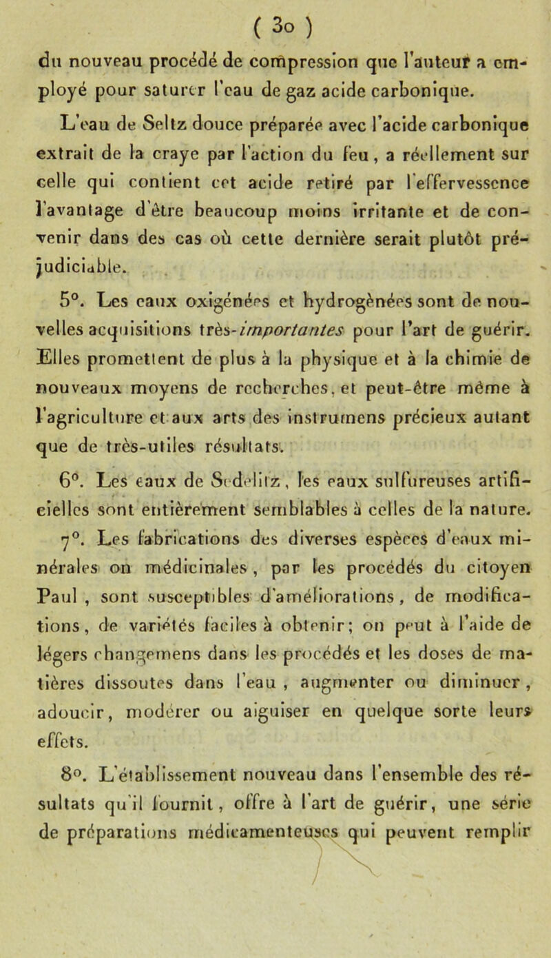 du nouveau procédé de compression que l’auteur a em- ployé pour saturer l’eau de gaz acide carbonique. L’oau de Sellz douce préparée avec l’acide carbonique extrait de la craye par l’action du l’eu, a réellement sur celle qui contient cet acide retiré par reffervesscnce l’avantage d’ôlre beaucoup moins irritante et de con- venir dans des cas où cette dernière serait plutôt pré- judiciable. 5°. Les eaux oxlgénées et hydrogénées sont de nou- velles acquisitions \Të6-importantes pour l’art de guérir. Elles promettent de plus à la physique et à la chimie de nouveaux moyens de recherches, et peut-être même à l’agriculture et aux arts des instrumens précieux autant que de très-utiles résultats. 6®. Les eaux de Si delliz, les eaux sulfureuses artifi- cielles sont entièrement semblables à celles de la nature. 7®. Les fabrications des diverses espèces d’eaux mi- nérales on médicinales , par les procédés du citoyen Paul , sont susceptibles d'améliorations, de modifica- tions, de variétés faciles à obtenir; on peut à l’aide de légers changemens dans les procédés et les doses de ma- tières dissoutes dans l’eau, augmenter ou diminuer, adoucir, modérer ou aiguiser en quelque sorte leur» effets. 8”. L’établissement nouveau dans l’ensemble des ré- sultats qu'il fournil, offre à l’art de guérir, une série de préparations médicamenteuse^ qui peuvent remplir
