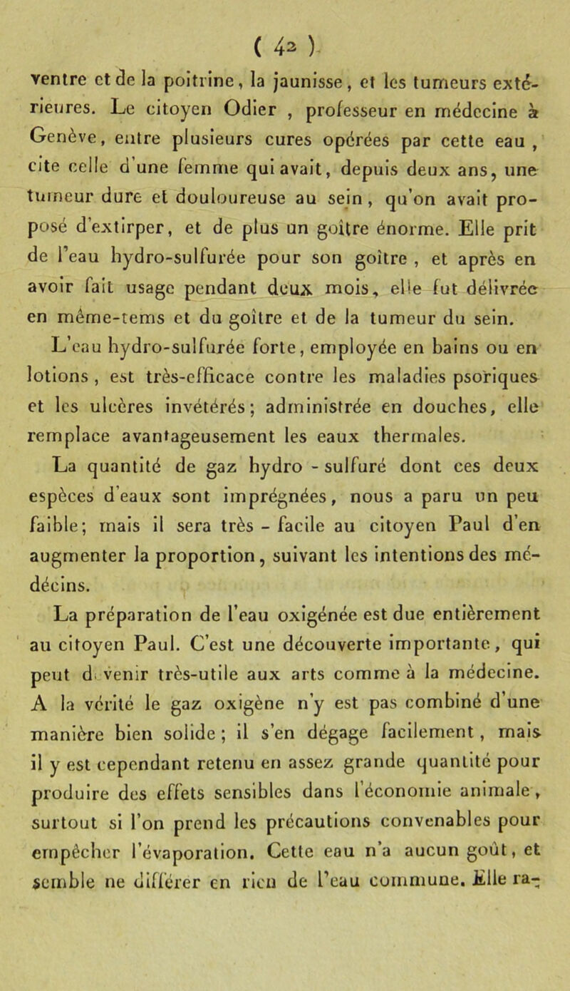 ventre ctâe la poitrine, la jaunisse, et les tumeurs exté- rieures, Le citoyen Odier , professeur en médecine à Genève, entre plusieurs cures opérées par cette eau, cite celle d une femme qui avait, depuis deux ans, une tumeur dure et douloureuse au sein, qu’on avait pro- posé d’extirper, et de plus un goitre énorme. Elle prit de l’eau hydro-sulfurée pour son goitre , et après en avoir fait usage pendant deux mois, elle fut délivrée en même-tems et du goitre et de la tumeur du sein. L’eau hydro-sulfurée forte, employée en bains ou en lotions , est très-efficace contre les maladies psoriques et les ulcères invétérés; administrée en douches, elle remplace avantageusement les eaux thermales. La quantité de gaz hydro - sulfuré dont ces deux espèces d’eaux sont imprégnées, nous a paru un peu faible; mais il sera très - facile au citoyen Paul d’en augmenter la proportion, suivant les intentions des mé- décins. La préparation de l’eau oxigénée est due entièrement au citoyen Paul. C’est une découverte Importante, qui peut di venir très-utile aux arts comme à la médecine. A la vérité le gaz oxigène n’y est pas combiné d’une manière bien solide ; il s’en dégage facilement, mais il y est cependant retenu en assez grande quantité pour produire des effets sensibles dans l’économie animale, surtout si l’on prend les précautions convenables pour empêcher l’évaporation. Cette eau n’a aucun goût, et semble ne différer en rien de l’eau commune, Elle ra-