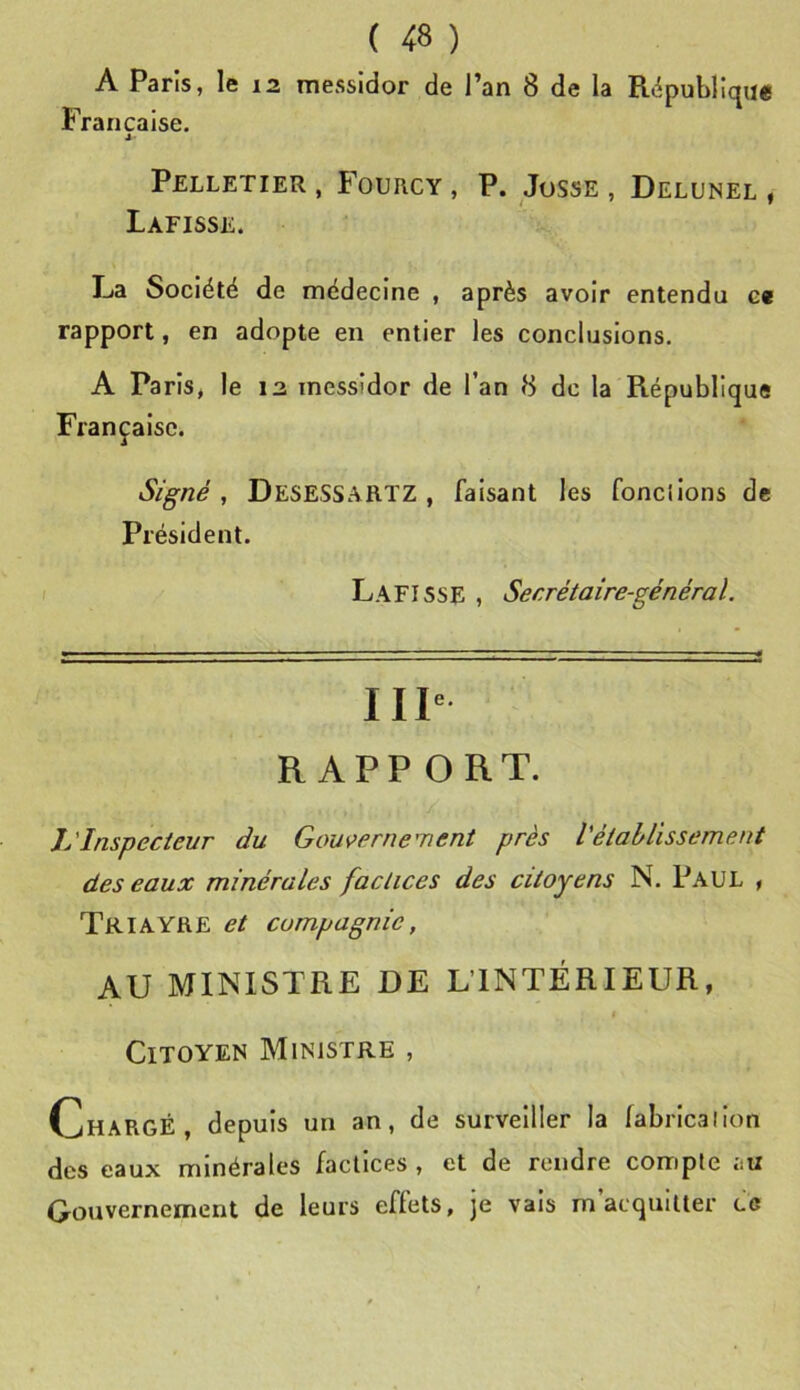 A Paris, le 12 messidor de l’an 8 de la République Française. J' Pelletier , Fourcy , P. Josse , Delunel , Lafisse. La Société de médecine , après avoir entendu e« rapport, en adopte en entier les conclusions. A Paris, le 13 messidor de l’an 8 de la République Française. Signé , DeseSSARTZ , faisant les fondions de Président. Lafisse , Secrétaire-général. IIP RAPPORT. L'Inspecteur du Gou\>erne'nent près l'établissement des eaux minérales factices des citoyens N. Paul , Triayre et compagnie, AU MINISTRE DE L’INTÉRIEUR, Citoyen Ministre , Chargé, depuis un an, de surveiller la labrlcallon des eaux minérales factices , et de rendre compte au Gouvernement de leurs effets, je vais m acquitter ce