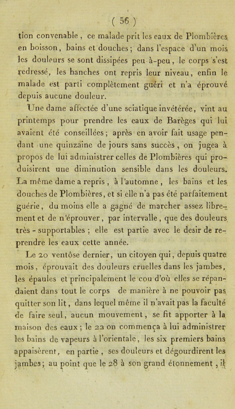 tlon convenable , ce malade prit les eaux de Plombières, en boisson, bains et douches ; dans l’espace d’un mois les douleurs se sont dissipées peu à-peu, le corps s’est ^■edressé, les hanches ont repris leur niveau, enfin le malade est parti complètement guéri et n’a éprouvé depuis aucune douleur. Une dame affectée d’une sciatique Invétérée, vint au printemps pour prendre les eaux de Barèges qui lui avalent été conseillées; après en avoir fait usage pen- dant une quinzaine de jours sans succès , on jugea à propos de lui administrer celles de Plombières qui pro- duisirent une diminution sensible dans les douleurs. La même dame a repris , à l’automne , les bains et les douches de Plombières, et si elle n’a pas été parfaitement guérie, du moins elle a gagné de marcher assez llbre-r ment et de n’éprouver, par intervalle , que des douleurs très - supportables ; elle est partie avec le désir de re- prendre les eaux cette année. Le 20 ventôse dernier, un citoyen qui, depuis quatre mois, éprouvait des douleurs cruelles dans les jambes, les épaules et principalement le cou d’où elles se répan- daient dans tout le corps de manière à ne pouvoir pas quitter son Ht, dans lequel même II n’avalt pas la faculté de faire seul, aucun mouvement, se fit apporter à la maison des eaux ; le an on commença à lui administrer les bains de vapeurs à l’orientale, les six premiers bains appaisèrent, en partie , ses douleurs et dégourdirent les jamb.Es; au point que le 28 à son grand étonnement , il