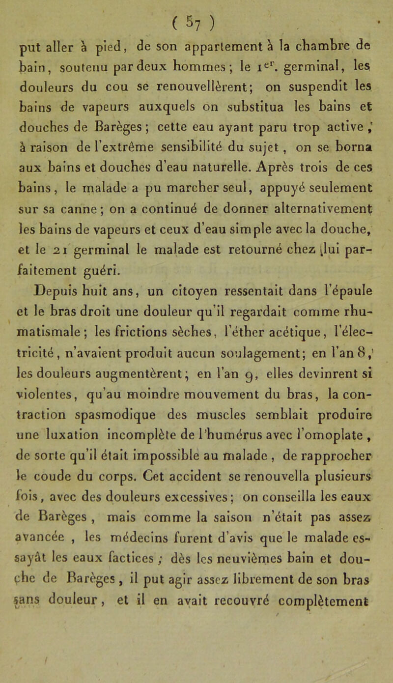 put aller à pied, de son appariement à la chambre de bain, soutenu par deux hommes; le germinal, les douleurs du cou se renouvellèrent; on suspendit les bains de vapeurs auxquels on substitua les bains et douches de Barèges ; cette eau ayant paru trop active à raison de l’extrême sensibilité du sujet, on se borna aux bains et douches d’eau naturelle. Après trois de ces bains, le malade a pu marcher seul, appuyé seulement sur sa canne; on a continué de donner alternativement les bains de vapeurs et ceux d’eau simple avec la douche, et le 21 germinal le malade est retourné chez ^lul par- faitement guéri. Depuis huit ans, un citoyen ressentait dans l’épaule et le bras droit une douleur qu’il regardait comme rhu- matismale; les frictions sèches, l’éther acétique, l’élec- tricité, n’avaient produit aucun soulagement; en l’an 8,' les douleurs augmentèrent; en l’an g, elles devinrent si violentes, qu’au moindre mouvement du bras, la con- traction spasmodique des muscles semblait produire une luxation incomplète de l’humérus avec l’omoplate , de sorte qu’il était Impossible au malade , de rapprocher le coude du corps. Cet accident serenouvella plusieurs fols, avec des douleurs excessives ; on conseilla les eaux de Barèges , mais comme la saison n’était pas assez avancée , les médecins furent d’avis que le malade es- sayât les eaux factices ; dès les neuvièmes bain et dou- çhe de Barèges , il put agir assez librement de son bras sans douleur, et il en avait recouvré complètement