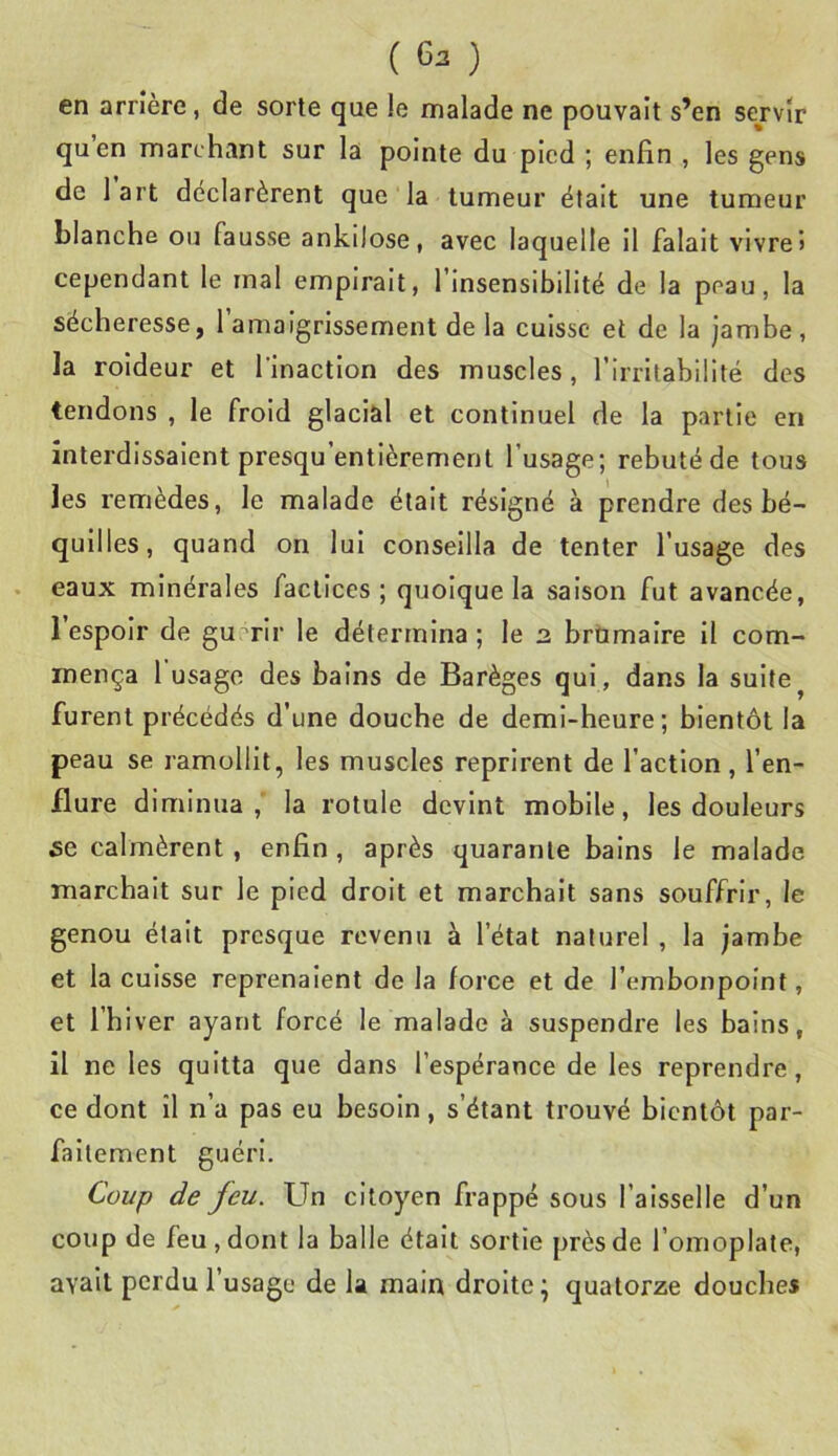 ( 6:! ) en arrière, de sorte que le malade ne pouvait s’en sej'vîr quen marchant sur la pointe du pied ; enfin , les gens de 1 art déclarèrent que la tumeur était une tumeur blanche ou fausse ankilose, avec laquelle il falalt vivre» cependant le mal empirait, l’Insensibilité de la peau, la sécheresse, l’amaigrissement de la cuisse et de la jambe, la roldeur et l'inaction des muscles, l’irritabilité des tendons , le froid glacial et continuel de la partie en interdissaient presqu’entièrement l’usage; rebuté de tous les remèdes, le malade était résigné à prendre des bé- quilles, quand on lui conseilla de tenter l’usage des eaux minérales factices; quoique la saison fut avancée, 1 espoir de guérir le détermina; le 2 brumaire il com- mença 1 usage des bains de Barèges qui , dans la suite ^ furent précédés d’une douche de demi-heure; bientôt la peau se ramollit, les muscles reprirent de l’action, l’en- flure diminua,' la rotule devint mobile, les douleurs 5e calmèrent, enfin , après quarante bains le malade marchait sur le pied droit et marchait sans souffrir, le genou était presque revenu à l’état naturel , la jambe et la cuisse reprenaient de la force et de l’embonpoint, et l’hiver ayant forcé le malade à suspendre les bains, il ne les quitta que dans l’espérance de les reprendre, ce dont il n’a pas eu besoin, s’étant trouvé bientôt par- faitement guéri. Coup de feu. Un citoyen frappé sous l’aisselle d’un coup de feu, dont la balle était sortie près de l’omoplate, avait perdu l’usage de la main droite ; quatorze douches