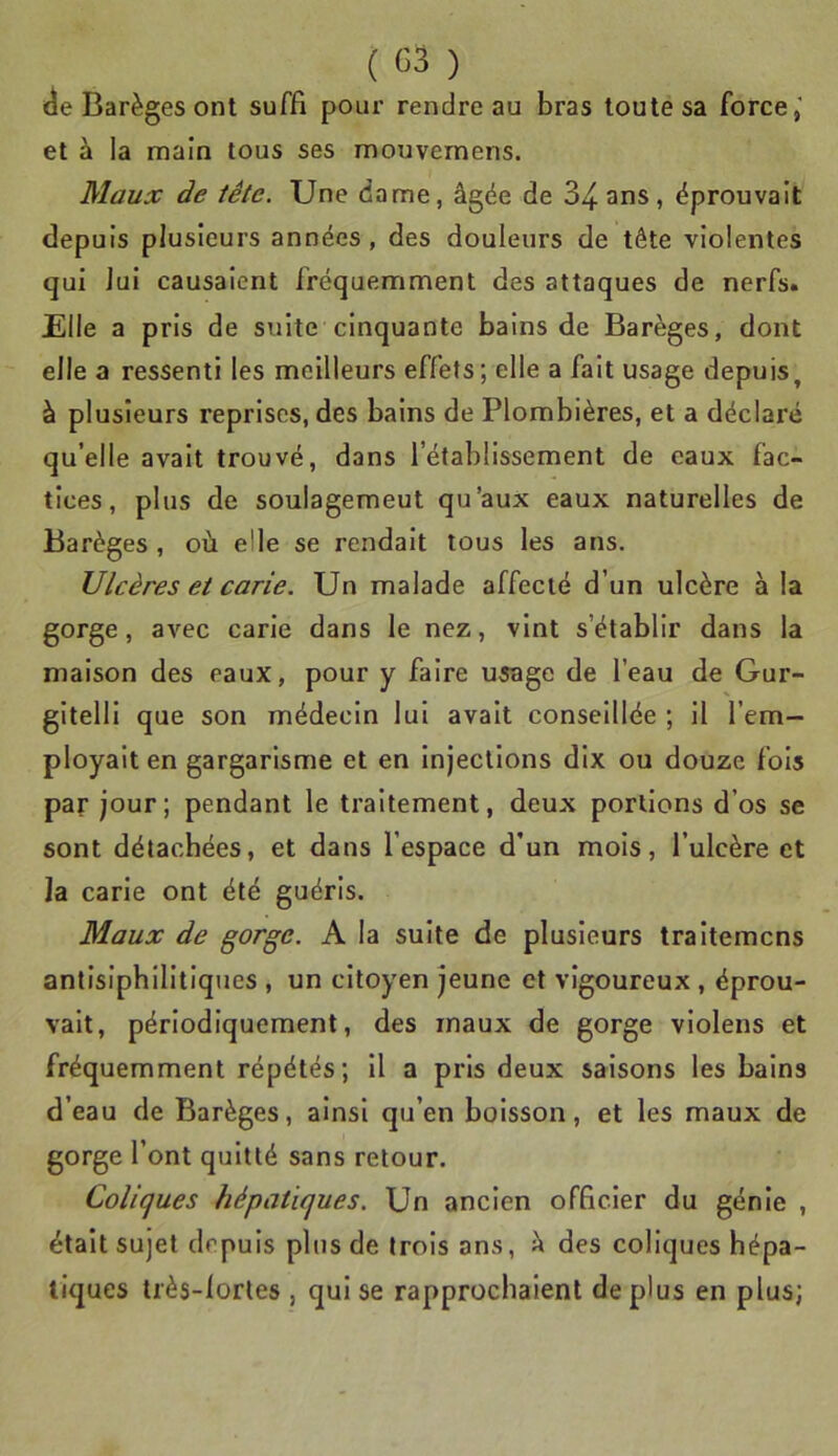 i^e Barèges ont suffi pour rendre au bras toute sa force,' et à la main tous ses roouvemens. Maux de tête. Une dame, âgée de S^ans, éprouvait depuis plusieurs années, des douleurs de tête violentes qui lui causaient fréquemment des attaques de nerfs. Elle a pris de suite cinquante bains de Barèges, dont elle a ressenti les meilleurs effets; elle a fait usage depuis, à plusieurs reprises, des bains de Plombières, et a déclai'é qu’elle avait trouvé, dans l’établissement de eaux fac- tices, plus de soulagemeut qu’aux eaux naturelles de Barèges , où elle se rendait tous les ans. Ulcères et carie. Un malade affecté d’un ulcère à la gorge, avec carie dans le nez, vint s’établir dans la maison des eaux, pour y faire usage de l’eau de Gur- gitelli que son médecin lui avait conseillée ; il l’em- ployait en gargarisme et en injections dix ou douze fois par jour; pendant le traitement, deux portions d’os se sont détachées, et dans l’espace d'un mois, l’ulcère et la carie ont été guéris. Maux de gorge. A la suite de plusieurs traitemcns antisiphilitiques , un citoyen jeune et vigoureux , éprou- vait, périodiquement, des maux de gorge violens et fréquemment répétés; il a pris deux saisons les bains d’eau de Barèges, ainsi qu’en boisson, et les maux de gorge l’ont quitté sans retour. Coliques hépatiques. Un ancien officier du génie , était sujet depuis plus de trois ans, h des coliques hépa- tiques très-lorles , qui se rapprochaient déplus en plus;