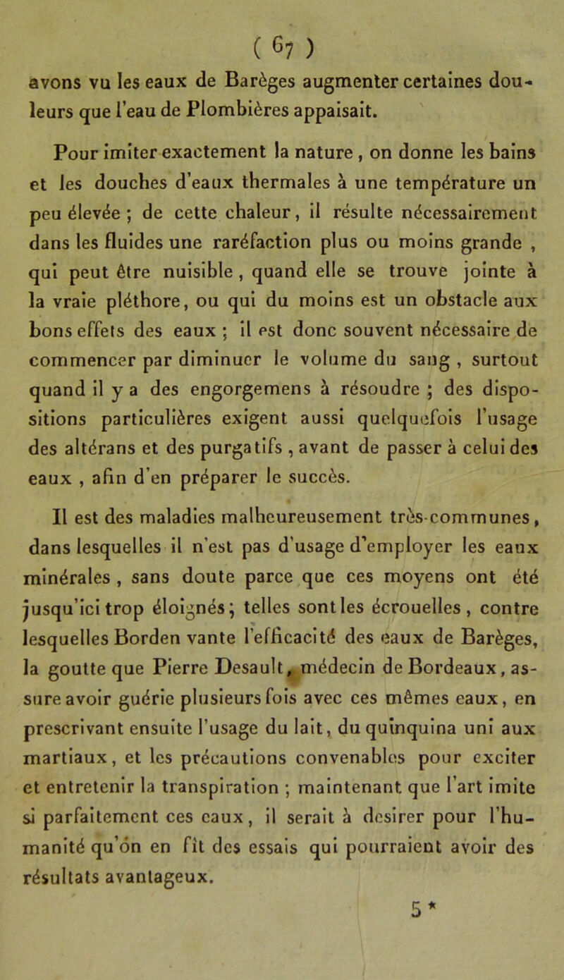 ( ) avons vu les eaux de Barèges augmenter certaines dou- leurs que l’eau de Plombières appaisait. ' Pour imiter exactement la nature , on donne les bains et les douches d’eaux thermales à une température un peu élevée ; de cette chaleur, il résulte nécessairement dans les fluides une raréfaction plus ou moins grande , qui peut être nuisible , quand elle se trouve jointe à la vraie pléthore, ou qui du moins est un obstacle aux bons effets des eaux ; il est donc souvent nécessaire de commencer par diminuer le volume du sang , surtout quand il y a des engorgemens à résoudre ; des dispo- sitions particulières exigent aussi quelquefois l’usage des altérans et des purgatifs , avant de passer à celui des eaux , afin d’en préparer le succès. Il est des maladies malheureusement très-communes, dans lesquelles il n’est pas d’usage d’employer les eaux minérales , sans doute parce que ces moyens ont été jusqu’ici trop éloignés; telles sont les écrouelles, contre lesquelles Borden vante l’efficacité des eaux de Barèges, la goutte que Pierre Desault|^médecin de Bordeaux, as- sure avoir guérie plusieurs fois avec ces mêmes eaux, en prescrivant ensuite l’usage du lait, du quinquina uni aux martiaux, et les précautions convenables pour exciter et entretenir la transpiration ; maintenant que l’art imite si parfaitement ces eaux, il serait à desirer pour l’hu- manité qu’on en fit des essais qui pourraient avoir des résultats avantageux.