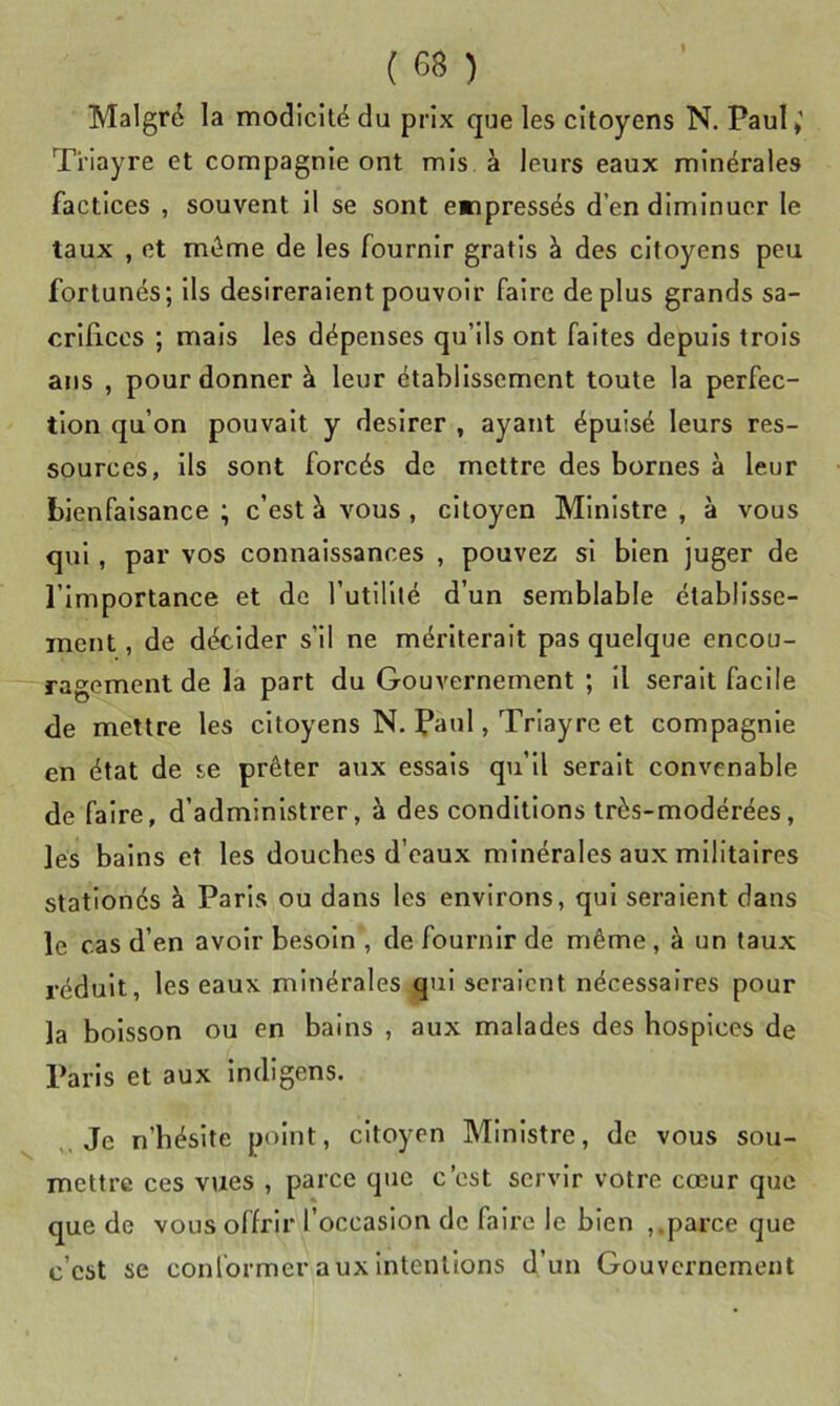 Malgré la modicité du prix que les citoyens N. Paul»' Ti’iayre et compagnie ont mis à leurs eaux minérales factices , souvent il se sont empressés d’en diminuer le taux , et même de les fournir gratis à des citoyens peu fortunés; ils désireraient pouvoir faire déplus grands sa- crifices ; mais les dépenses qu’ils ont faites depuis trois ans , pour donner à leur établissement toute la perfec- tion qu’on pouvait y desirer , ayant épuisé leurs res- sources, ils sont forcés de mettre des bornes à leur bienfaisance ; c’est à vous , citoyen Ministre , à vous qui, par vos connaissances , pouvez si bien juger de l’importance et de l’utililé d’un semblable établisse- ment , de décider s’il ne mériterait pas quelque encou- ragement de la part du Gouvernement ; il serait facile de mettre les citoyens N. Paul, Triayre et compagnie en état de se prêter aux essais qu’il serait convenable de faire, d’administrer, à des conditions très-modérées, les bains et les douches d’eaux minérales aux militaires stationés à Paris ou dans les environs, qui seraient dans le cas d’en avoir besoin , de fournir de même , à un taux réduit, les eaux minérales qui seraient nécessaires pour la boisson ou en bains , aux malades des hospices de Paris et aux Indigens. Je n’hésite point, citoyen Ministre, de vous sou- mettre ces vues , parce que c’est servir votre cœur que que de vous offrir l’occasion de faire le bien ,.parce que c’est se conformer aux intentions d’un Gouvernement