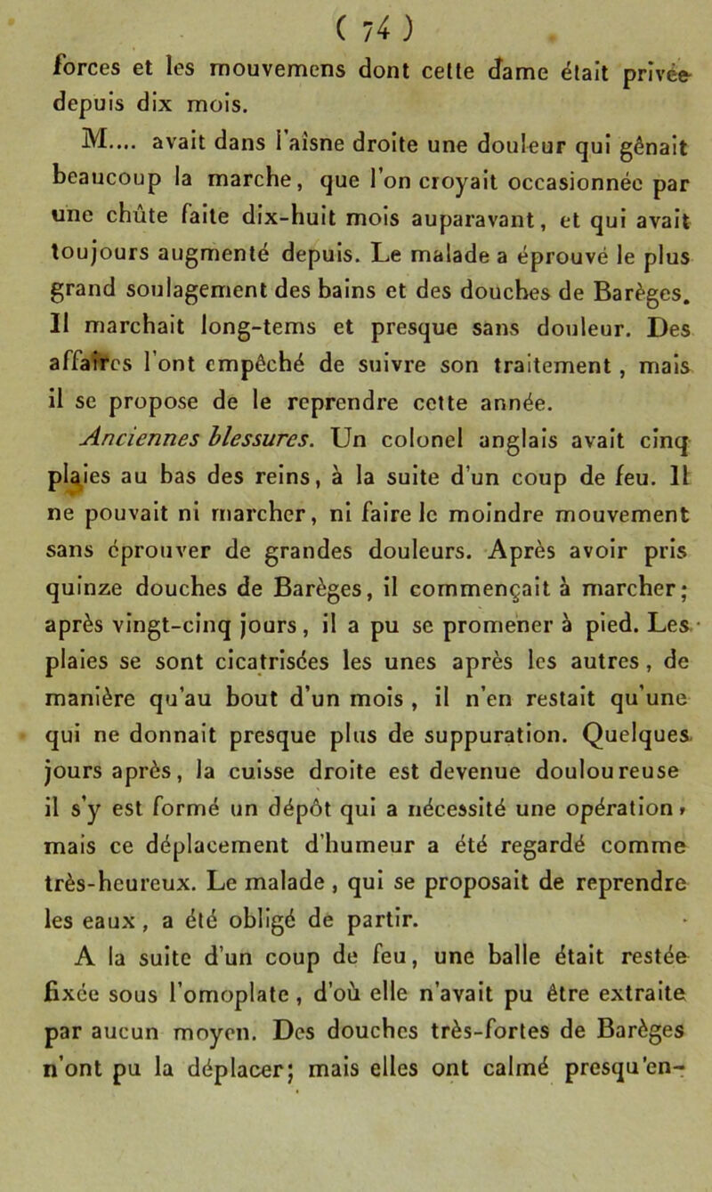 forces et les rnouvemens dont celle dame élait privée- depuis dix mois. M.... avait dans l’aîsne droite une douleur qui gênait beaucoup la marche, que l’on croyait occasionnée par une chute faite dix-huit mois auparavant, et qui avait toujours augmenté depuis. Le malade a éprouvé le plus grand soulagement des bains et des douches de Barèges. Il marchait long-tems et presque sans douleur. Des affaires l’ont empêché de suivre son traitement, mais il se propose de le reprendre cette année. Anciennes blessures. Un colonel anglais avait cinq plaies au bas des reins, à la suite d’un coup de feu. 11 ne pouvait ni marcher, ni faire le moindre mouvement sans éprouver de grandes douleurs. Après avoir pris quinze douches de Barèges, il commençait à marcher; après vingt-cinq jours, il a pu se promener à pied. Les. piales se sont cicatrisées les unes après les autres, de manière qu’au bout d’un mois , il n’en restait qu’une qui ne donnait presque plus de suppuration. Quelques, jours après, la cuisse droite est devenue douloureuse il s’y est formé un dépôt qui a nécessité une opération» mais ce déplacement d’humeur a été regardé comme très-heureux. Le malade, qui se proposait de reprendre les eaux , a été obligé de partir. A la suite d’un coup de feu, une balle était restée fixée sous l’omoplale, d’où elle n’avait pu être extraite par aucun moyen. Des douches très-fortes de Barèges n’ont pu la déplacer; mais elles ont calmé presqu’en-